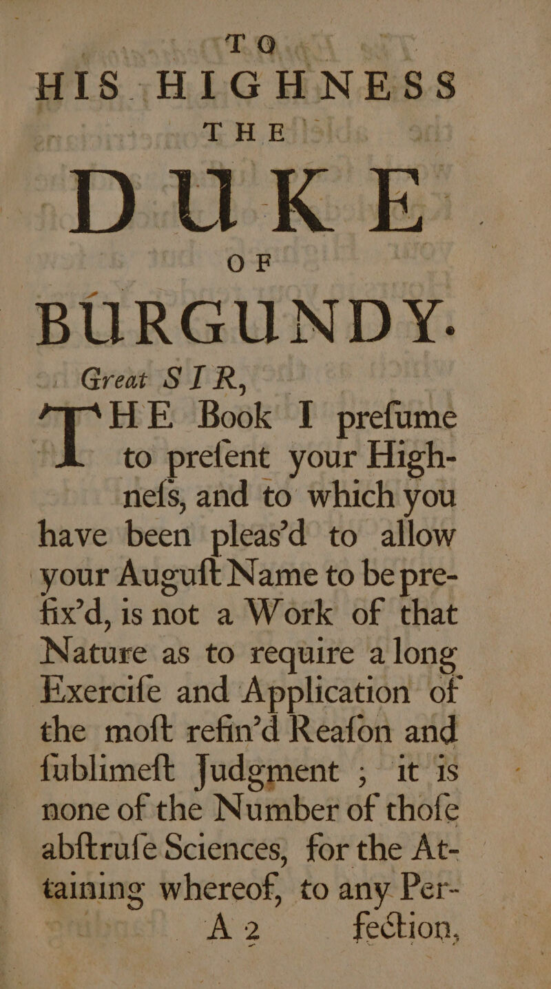 HIS. HIGHNESS TH BAS DUKE BURGUNDY. … Great SIR, “4 à HE Book I prefume “to prefent your High- nels, and to which you © have béert pleas’d to allow your Auguft Name to be pre- fix’d, is ‘it a Work of that © Nature as to require a long Exercife and Application of the moft refin’d Reafon and fublimeft Judgment ; it 1s _ none of the Number of thofe abftrufe Sciences, for the At- — taining whereof, to any Per- A 2 fection,