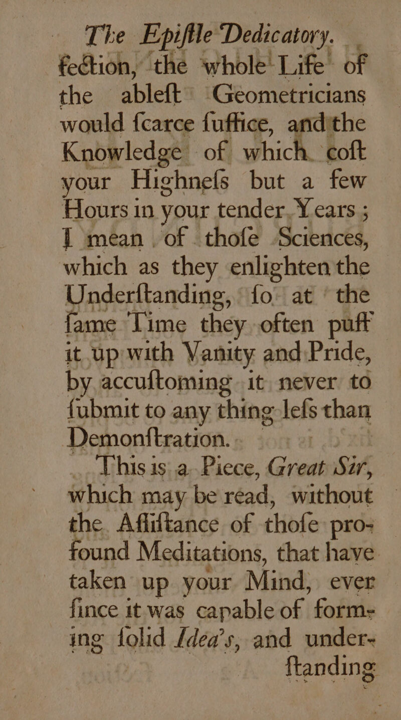 nh e Epifile Dedicatory. feétion, the whole’ Life of the ableft ‘Geometricians would fcarce fuffice, dithe Knowledge of which coft your Highnefs but a few Hours in your tender. Years ; F mean . of thofe SRE Phy 8 aed it. up with Vanity aie Pade, by. accuftoming it never to fubmit to any thing lefs than Demonttration. ort 21 This is: a Piece, Great Sir, which may be réad without the Afliftance of thofe pro: found Meditations, that have taken up your Mind, ever fince it was capable of form- ing folid {dea’s, and under- ftanding