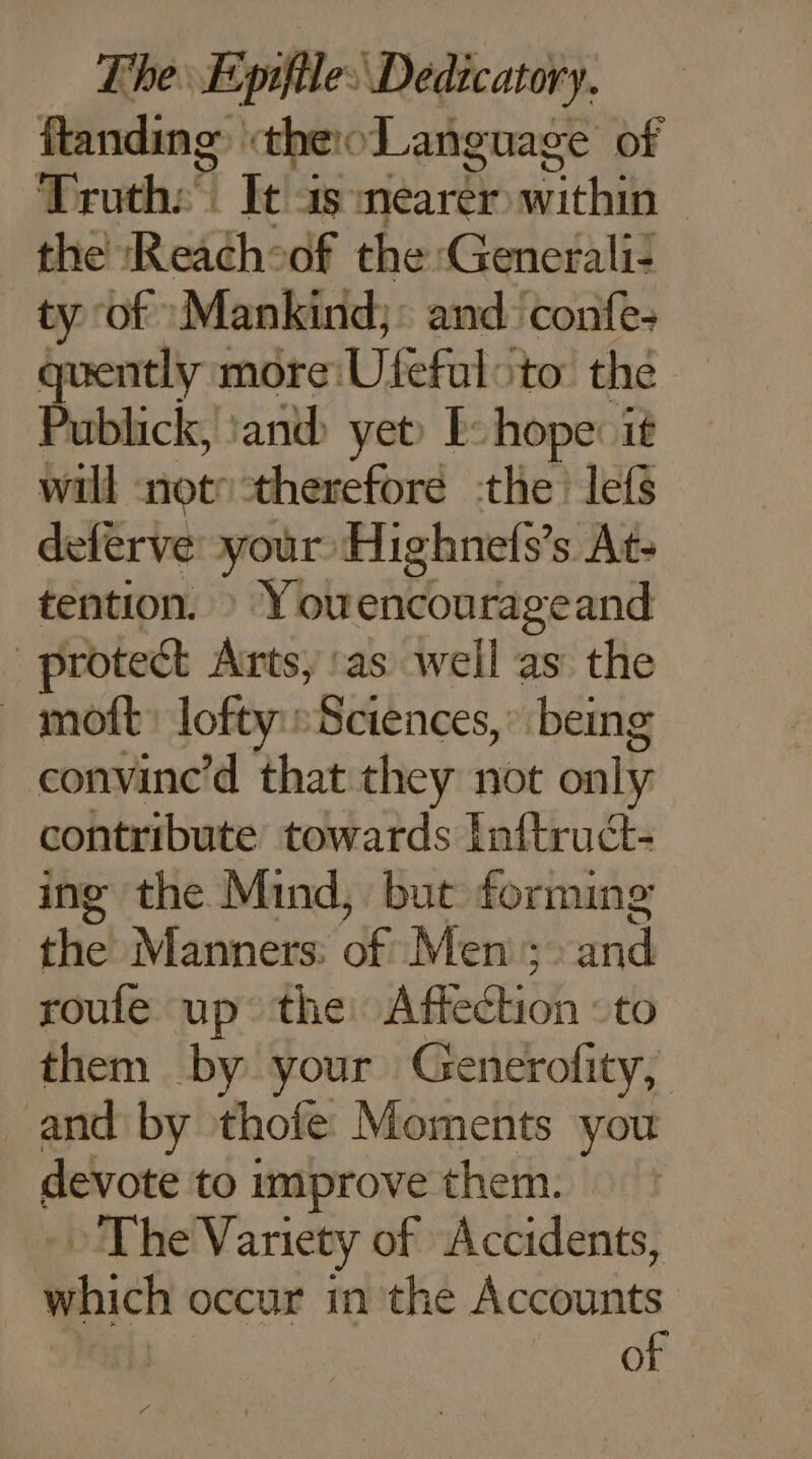 ftanding theo Language of Truth: It as réa within | the Rekch: of the Generali: ty of Mankind,: and confe: quently more Ulefal ‘to thé Publick, and yet) [: hope: it will not: therefore the lefs deferve your Highnefs’s At- tention. : Youencourageand | protect Arts, ‘as well as the _ moft: loft: Sciences, being convine’d that they not only contribute towards Inftruét- ing the Mind, but forming die Manners: dé Men ; roule up the AG to them by your Generofity, and by thofe Moments you devote toimprove them. » The Variety of Accidents, which occur in the Account of