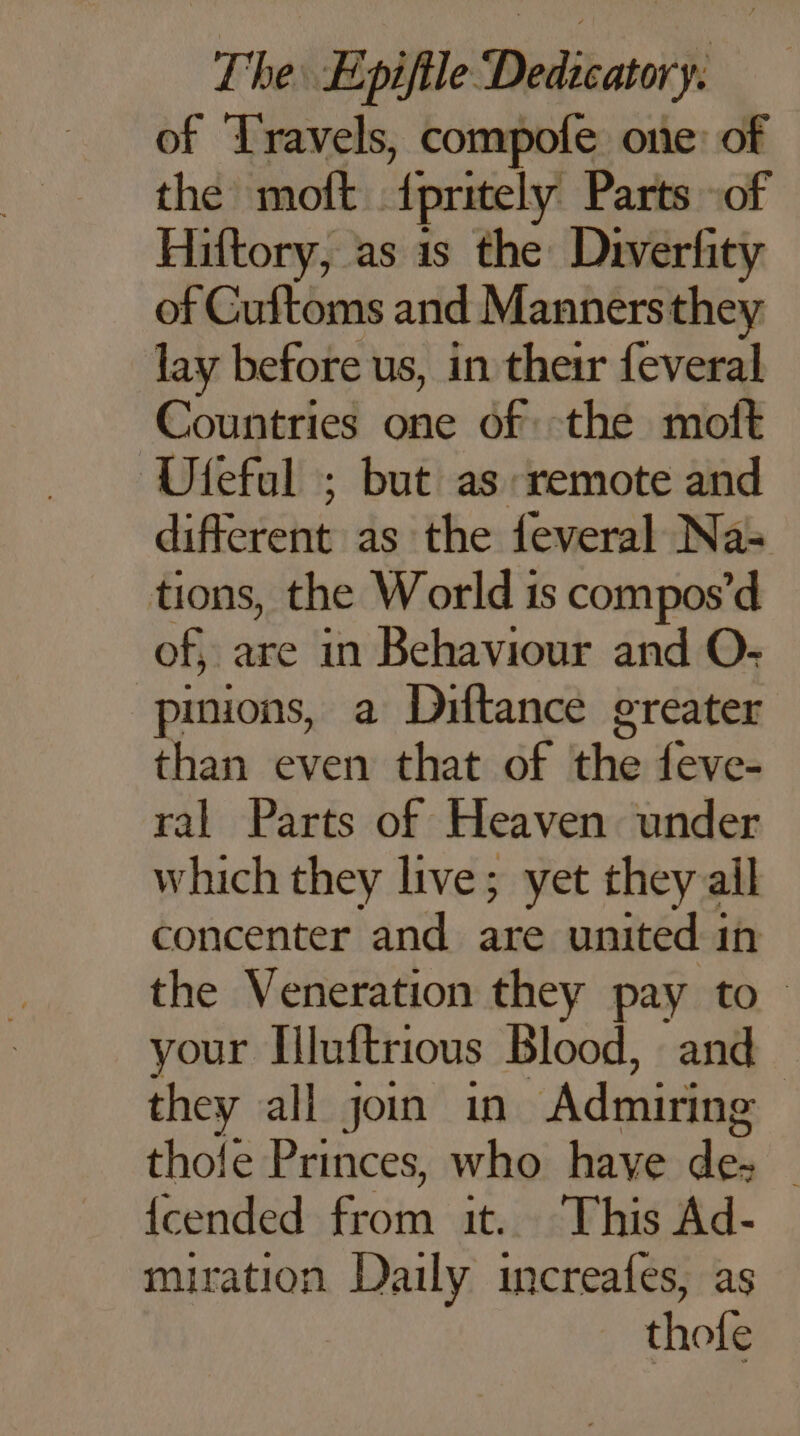 of Travels, compofe one: of the moft. {pritely Parts of Hiftory, as is the Diverfity of Cuftoms and Mannersthey lay before us, in their feveral Countries one of the moît ‘Ufeful ; but as remote and disease as the feveral Na= tions, the World 1s compos’d of, are in Behaviour and O- pinions, a Diftance greater than even that of the {eve- ral Parts of Heaven under which they live; yet they ail concenter and are united in the Veneration they pay to your [luftrious Blood, and — they all join in Admiring | thole Princes, who have de. | {cended from it. This Ad- miration Daily increafes, as thofe