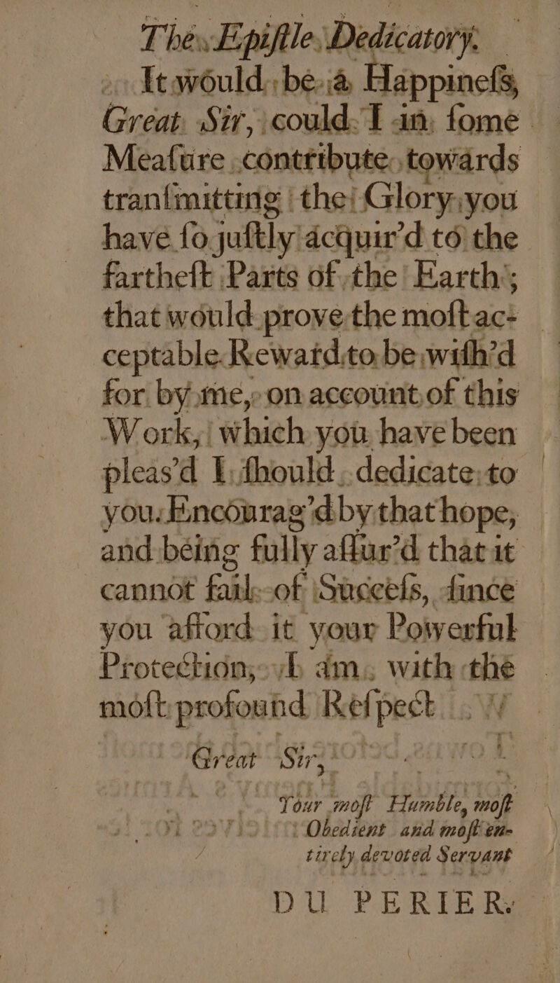 Itwould: bea E appinel Meafure contribute, towards tran{mitting | the: Glory; you have 10 juttly! acquir'd to the fartheft Parts of the! Earth’; ceptable Rewatd.to be with’d for byme,- on account.of this W ork, which you have been you. Encourag’d by that hope, cannot Eh of Succels, fince Protection; am. with thie moft profound Ref] pasils Gr eat Sir 2 | Obedient and moflen- tir 64 devoted Servant DU PERIER. |