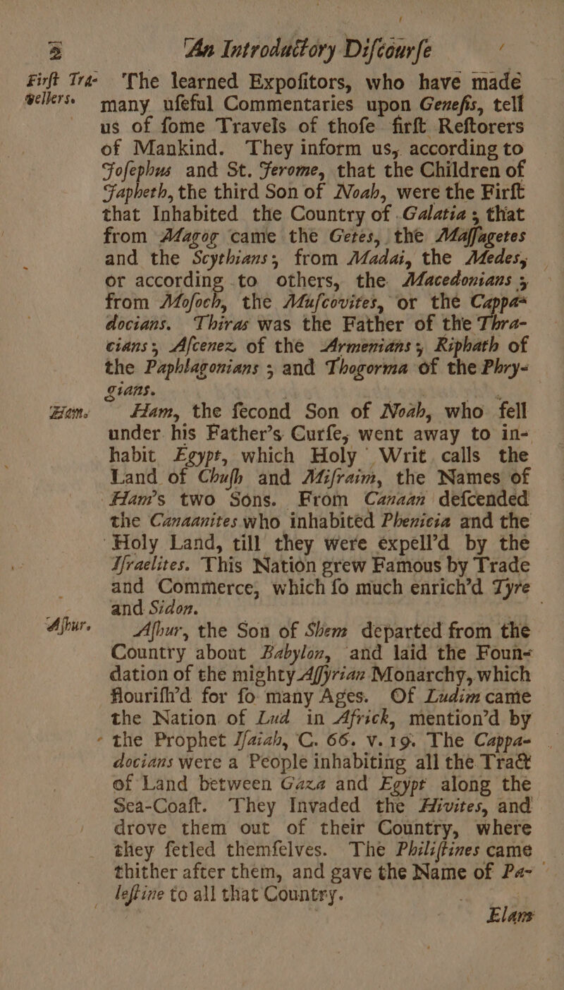 — 5 An Introduitory Difécurfe wellerse Bais many ufeful Commentaries upon Genefis, tell us of fome Travels of thofe firft Reftorers of Mankind. They inform us, according to Fofephus and St. Jerome, that the Children of Fapheth, the third Son of Noah, were the Firft that Inhabited the Country of .Galatia ; that from AZagog came the Getes, the Maffagetes and the Scythians,; from Madai, the Medes; — or according to others, the Æacedonians 5 from Mofoch, the Mufcovites, or the Cappa- docians. Thiras was the Father of the Thra- cians, Afcenez of the Armemianss Riphath of the Paphlagonians ; and Thogorma of the Phry- gians. 2 pA, Ham, the fecond Son of Noah, who fell under his Father’s Curfe; went away to in- habit Egypt, which Holy Writ. calls the Land of Chufh and Mifraim, the Names of the Canaanites who inhabitéd Phenicia and the Hraelites. This Nation grew Famous by Trade and Commerce, which fo much enrich’d Tyre and Sidon. Afbur, the Son of Shem departed from the Country about Babylon, and laid the Foun- dation of the mighty Affyriaz Monarchy, which Hlourifl’d for fo many Ages. Of Ludim came the Nation of Zud in Africk, mention’d by docians were a People inhabiting all the Tra of Land between Gaza and Egypt along the Sea-Coaft. They Invaded the Æivites, and drove them out of their Country, where they fetled themfelves. The Philiffines came thither after them, and gave the Name of P4- Elam