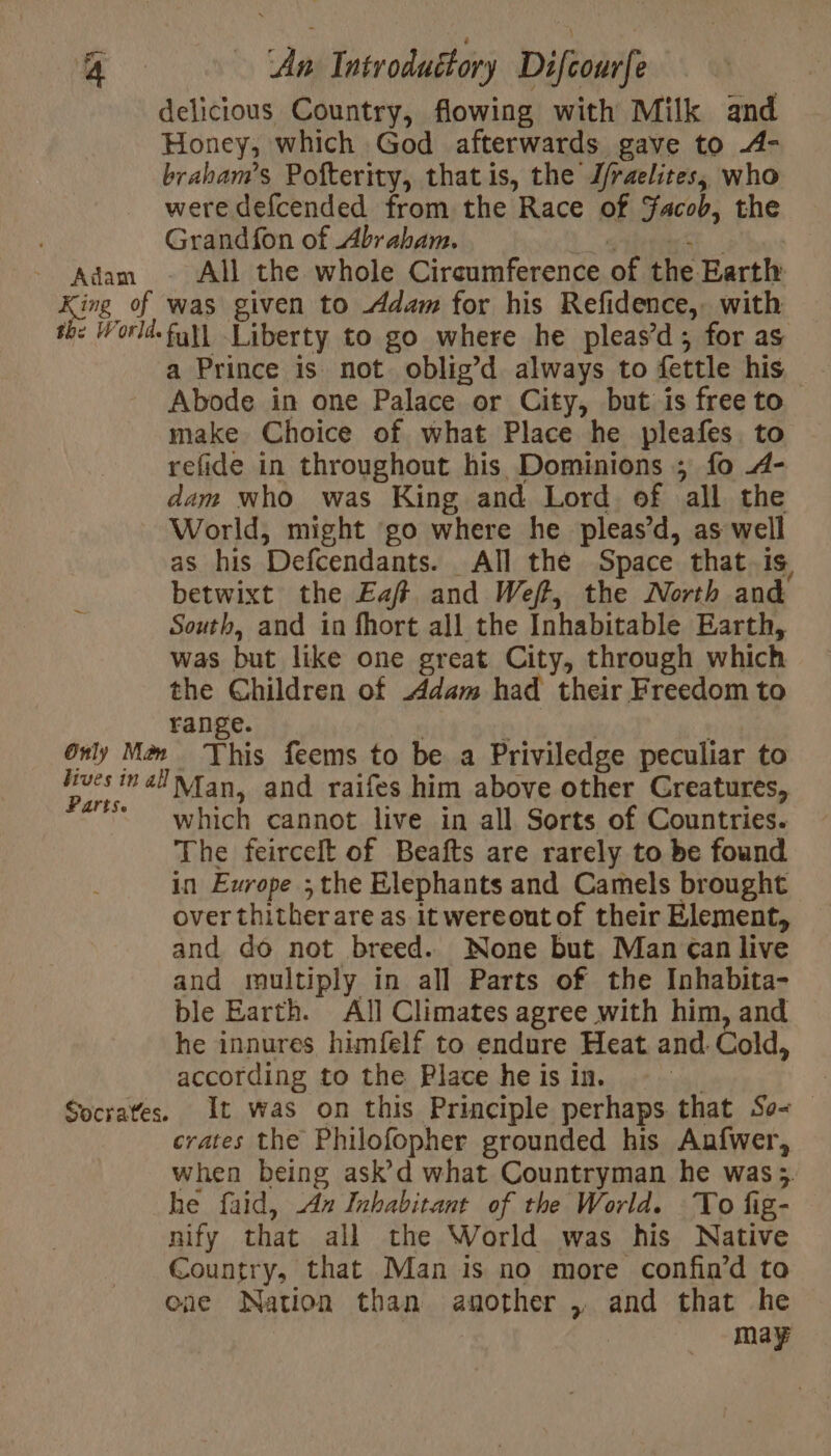 delicious Country, flowing with Milk and Honey, which God afterwards gave to 4- braham’s Pofterity, thatis, the J/raelites, who were defcended from the Race of Facob, the Adam - All the whole Circumference of the Earth King of was given to Adam for his Refidence, with th: World. full Liberty to go where he pleas’d; for as a Prince is not oblig’d always to fettle his Abode in one Palace or City, but is free to make Choice of what Place he pleafes to refide in throughout his Dominions ; fo 4- dam who was King and Lord of all the World, might go where he pleas’d, as well as his Defcendants. All the Space that. is betwixt the Eaft and Weft, the North and South, and in fhort all the Inhabitable Earth, was but like one great City, through which the Children of dam had their Freedom to range. | k | + Only Mom This feems to be a Priviledge peculiar to (ytd mélNfan, and raifes him above other Creatures, arise which cannot live in all Sorts of Countries. The feircelt of Beafts are rarely to be found in Europe ; the Elephants and Camels brought over thither are as it wereout of their Element, and do not breed. None but Man ¢an live and multiply in all Parts of the Inhabita- ble Earth. All Climates agree with him, and he innures himfelf to endure Heat and Cold, according to the Place he is in. : | Socrates. It was on this Principle perhaps that So&lt; — crates the Philofopher grounded his Aufwer, when being ask d what Countryman he was; he faid, An Inhabitant of the World. To fig- nify that all the World was his Native Country, that Man is no more confin’d to one Nation than another , and that he | may