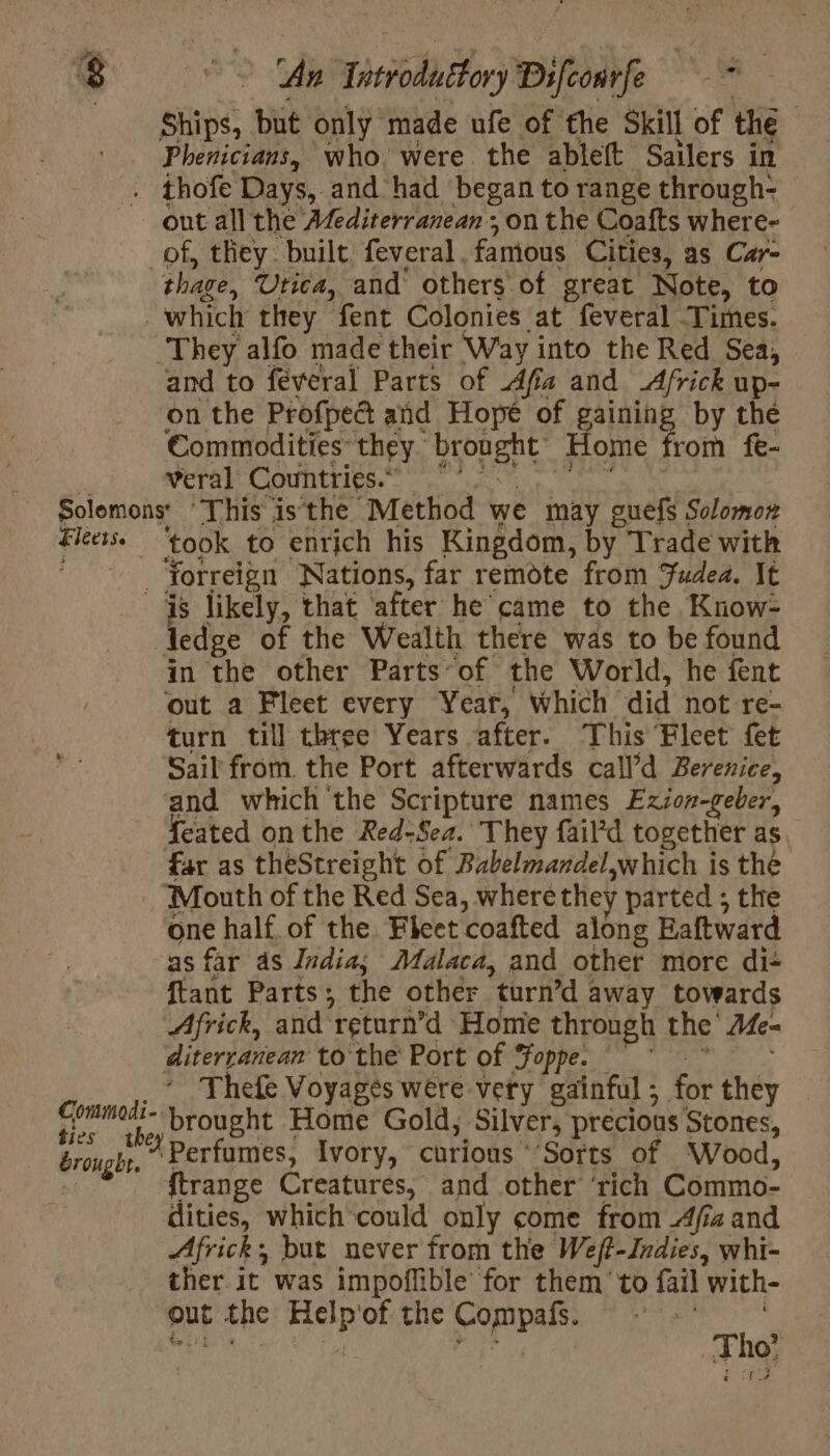 An Tai) Difconrfe va Ships, but only made ufe of the Skill of the Phenicians, who. were the ableft Sailers in out all the Afediterranean ; on the Coafts where- of, they. built feveral . famous Cities, as Car- thage, Utica, and others of great Note, to which they fent Colonies at feveral Times. and to féveral Parts of Afia and Africk up- on the Profpedt and Hope of gaining by the Commodities: they. aye Home from fe- veral Countries. *’ ties brought. took 1 to enrich his Kingdom, by Trade with Yorreign Nations, far remote from Judea. It ledge of the Wealth there was to be found in the other Parts of the World, he fent ‘out a Fleet every Yeat, which did not re- turn till three Years after. This Fleet fet Sail from. the Port afterwards call’d Berenice, and which the Scripture names Ezion-geber, Seated on the Red-Sea. They fail’d together as far as theStreight of Babelmandel, which i is thé one half of the Fleet coafted along Eaftward as far as India; Malaca, and othet more di: ftant Parts; the other “turn’d : away towards Africk, and ‘return’d Homie through the Me- diterranean to the Port of Foppe. Thefe Voyages were vety gainful ; for they Die Home Gold, Silver, precious Stones, Perfumes, Ivory, curious Sorts of Wood, ftrange Creatures, and other ‘rich Commo- dities, which could only come from Afia and Africk; but never from the Weft-Indies, whi- ther. it was impoflible for them to fail with- out the ES of the SA ea k æ O°