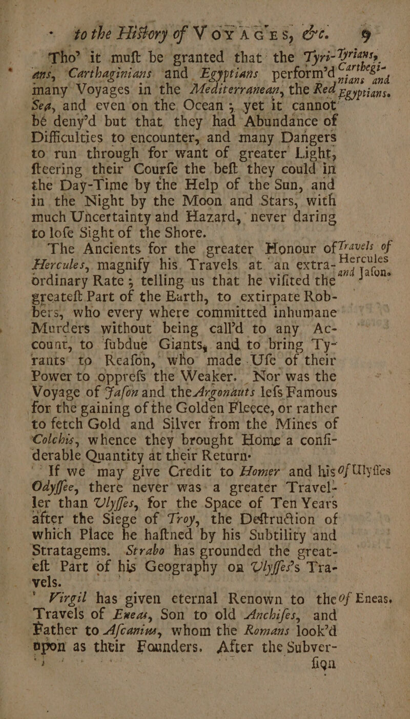 * ans, “Carthaginians ‘and Egyptians perform bé deny’d but that they had Abundance of Difficulties to encounter, and many Dangers to run through for want of greater Light, ftcering their Courfe the beft they could in the Day-Time by the Help of the Sun, and in the Night by the Moon and Stars, with much Uncertainty and Hazard, never daring to lofe Sightof the Shore. | Hercules, magnify his. Travels at an extra- ordinary Rate; telling us that he vifited the greateft Part of the Kurth, to extirpate Rob- bers, who every where committed inhumane Murders without being calld to any Ac- count, to fubdue Giants, and to bring Ty- rants’ to Reafon, who made.Ufe of their Power to opprefs the Weaker. Nor was the Voyage of Fafox and the Argonauts lefs Famous to fetch Gold and Silver from the Mines of Colchis, whence they brought Homg a confi- avels | of ler than Ulyffes, for the Space of Ten Years which Place he haftned by his Subtility and eft Part of his Geography on Ulyffe’s Tra- e t Travels of Exea, Son to old Anchifes, and fiqn