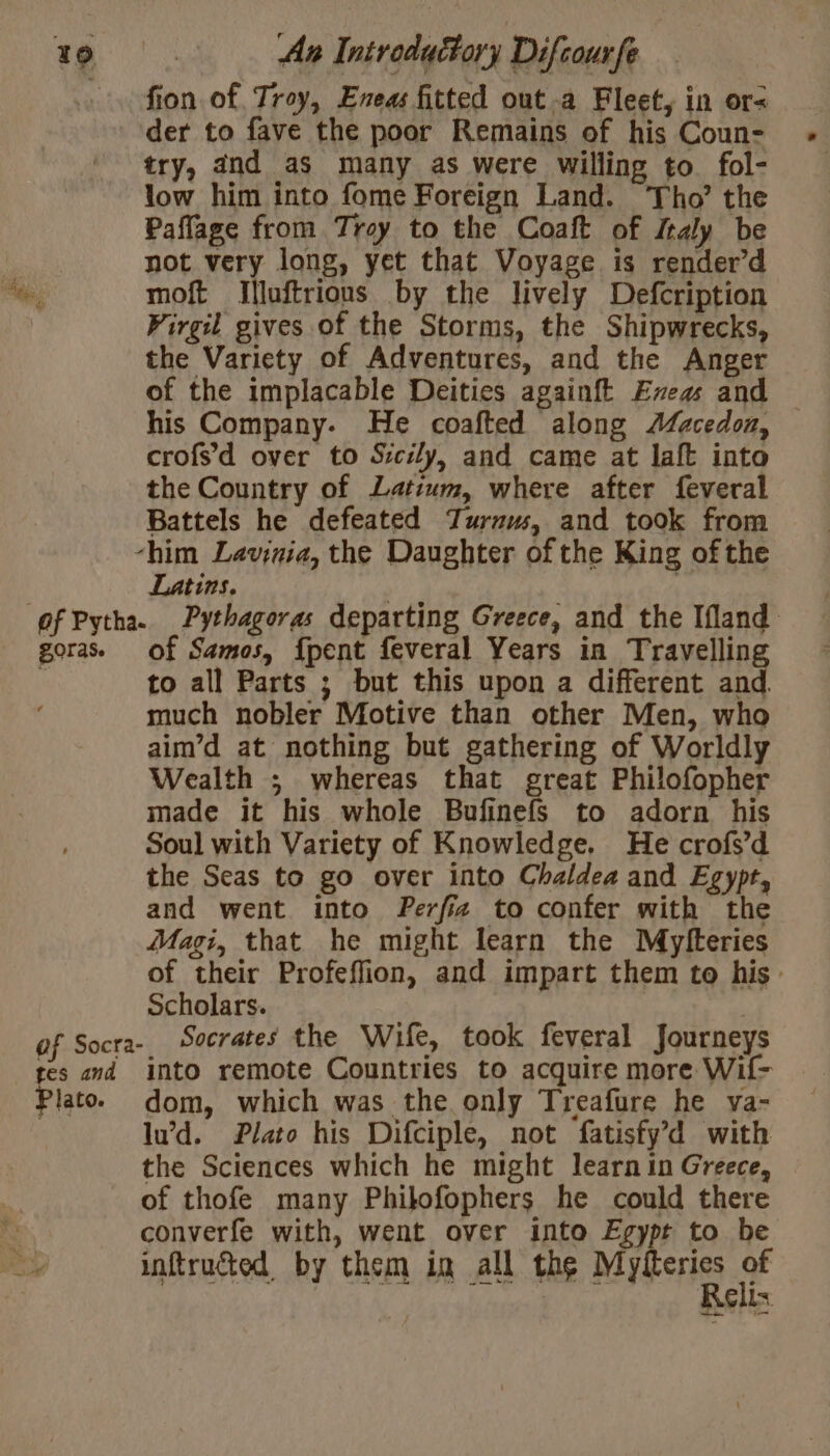 fon of Troy, Eneas fitted outa Fleet, in or= der to fave the poor Remains of his Coun- try, and as many as were willing to fol- low him into fome Foreign Land. Tho’ the Paflage from Troy to the Coaft of Z4ly be A not very long, yet that Voyage is render’d A moft Illuftrions by the lively Defcription Virgil gives of the Storms, the Shipwrecks, the Variety of Adventures, and the Anger of the implacable Deities againft Ex and his Company. He coafted along Macedon, — crofs’d over to Sicily, and came at laft into the Country of Latium, where after feveral Battels he defeated Turrw, and took from -him Lavinia, the Daughter of the King of the Latins. | | of Pytha. Pythagoras departing Greece, and the Ifland goras. of Samos, {pent feveral Years in Travelling | to all Parts ; but this upon a different and much nobler Motive than other Men, who aim’d at nothing but gathering of Worldly Wealth ; whereas that great Philofopher made it his whole Bufinefs to adorn his Soul with Variety of Knowledge. He crofs’d the Seas to go over into Chaldea and Egypt, and went into Perffa to confer with the Magi, that he might learn the Myfteries of their Profeffion, and impart them to his Scholars. of Socra-. Socrates the Wife, took feveral Journeys tes and into remote Countries to acquire more Wif- Plato dom, which was the only Treafure he va- lu’d. Plato his Difciple, not fatisfy’d with the Sciences which he might learn in Greece, of thofe many Philofophers he could there RS converfe with, went over into Egypt to be Ho inftruéted, by them in all the MIYRerES af ; KG