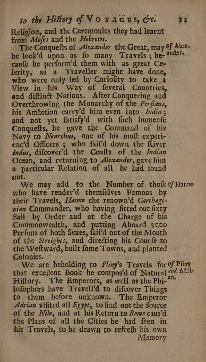 Religion, and the Ceremonies they had learnt from Mofes and the Hebrews. The Conquefts of Alexander the Great, may 9f Alex: be look’d upon as fo many Travels ; be-4%¢F lerity, as a Traveller might have done, … who were only led by Curiofity to take a View in his Way of feveral Countries, and diftin&amp; Nations. After Conquering and Overthrowing the Monarchy of the Perfians, his Ambition carry’d him even into Jndia; and not yet fatisfyd with fuch immenfe Conquefts, he gave the Command of his Navy to Nearchw, one of his moft experi- encd Officers ; who fail’d down the River Indus, difcover’d the Coafts of the Indian Ocean, and returning to Alexander, gave him a particular Relation of all he had found out. | We may add to the Number of thofeof Hanno who have render’d themfelves Famous by their Travels, Hazno the renown’d Carthagi- gian Commander, who having fitted out fixty Sail by Order and at the Charge of his Commonwealth, and putting Aboard 3000 Perfons of both Sexes, fail’d out of the Mouth of the Streights, and directing his Courfe to the Weftward, built fome Towns, and planted Colonics. : | - We are beholding to Phys Travels for 0f Pliny that excellent Book he compos’d of Natural 44 Adri- Hiftory. The Emperors, as well as the Phi-° lofophers have Travell’d to difcover Things to them before unknown. The Emperor Adrian vifited all Egypt, to find out the Source of the Nile, and at his Return to Rome caus’d the Plans of all the Cities he had feen in his Travels, to be drawn to refrefh his own | SAR Memory: