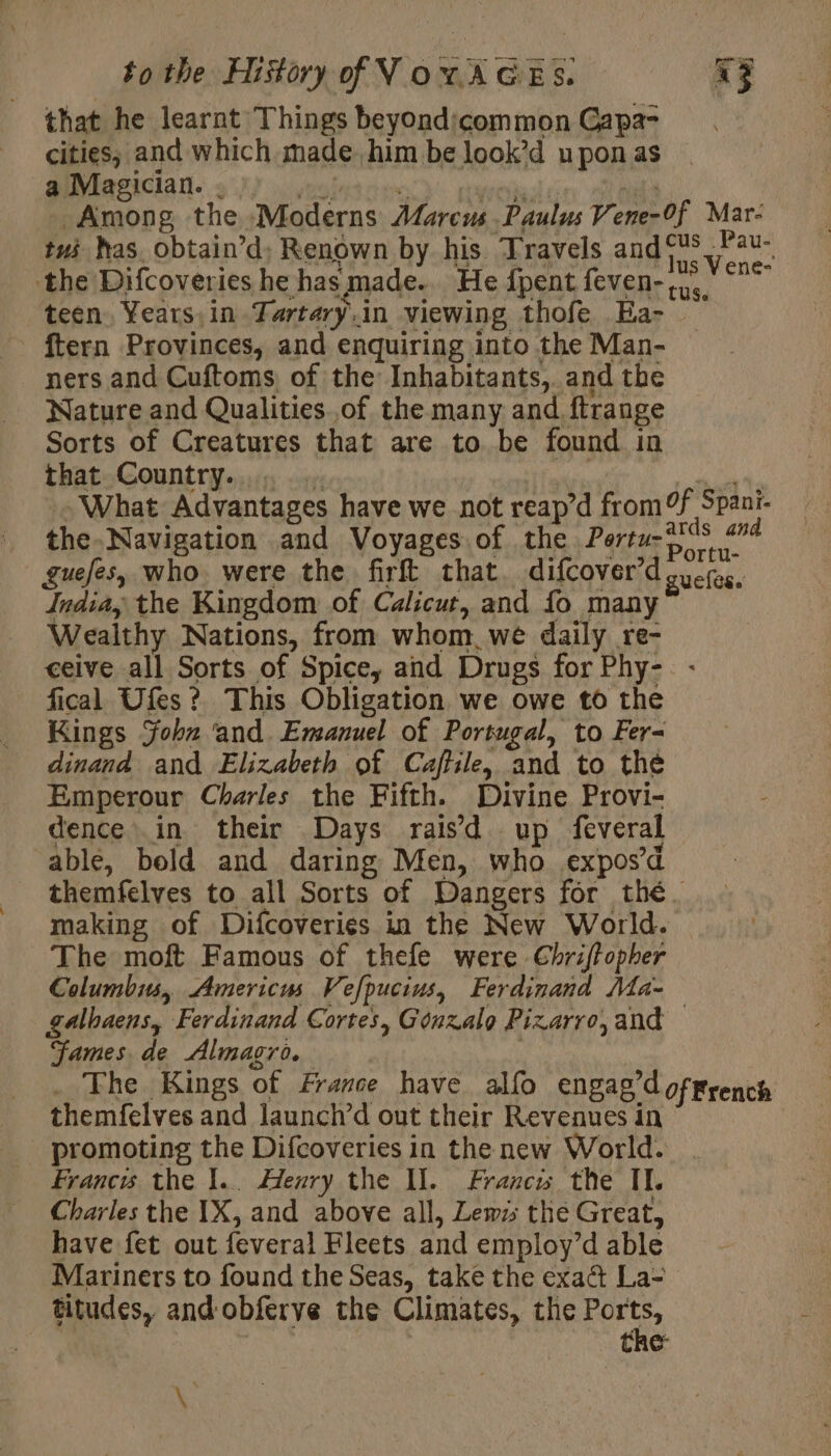 that he learnt Things beyondicommon Capa- cities; and which made him be look’d upon as a Magician. . one. ppokalin Sos Among the Moderns Marcus Paulus Vene-0f Mar- tui has. obtain’d; Renown by his Travels andfis Fu the Difcoveries he has made. He {pent feven- rue. me teen, Years,in Tartary.in viewing thofe Ea- . ftern Provinces, and enquiring into the Man- ners and Cuftoms, of the Inhabitants, and the Nature and Qualities of the many and ftrange Sorts of Creatures that are to be found in that Country... Pee : What Advantages have we not reap’d from Ff Spani- the. Navigation and Voyages of the Peas #6 guefes, who were the firft that difcover’d'ouefos. India, the Kingdom of Calicut, and fo many Wealthy Nations, from whom we daily re- ceive all Sorts of Spice, and Drugs for Phy- fical Ufes ? This Obligation we owe to the Kings John ‘and Emanuel of Portugal, to Fer- dinand and Elizabeth of Caffile, and to the Emperour Charles the Fifth. Divine Provi- dence… in their Days raisd up feveral able, bold and daring Men, who expos’ d themfelves to all Sorts of Dangers for thé. making of Difcoveries in the New World. The moft Famous of thefe were Chriffopher Columbis, Americus Vefpucius, Ferdinand Ma- galhaens, Ferdinand Cortes, Gonzalo Pizarro, and — James, de Almagro. . The Kings of France have alfo engag’doffrench themfelves and launch’d out their Revenues in promoting the Difcoveries in the new World. Francis the 1. Henry the Il. Francs the IL. Charles the IX, and above all, Lewis the Great, have fet out feveral Fleets and employ’d able Mariners to found the Seas, take the exaût La- titudes, and obferve the Climates, the eee the *