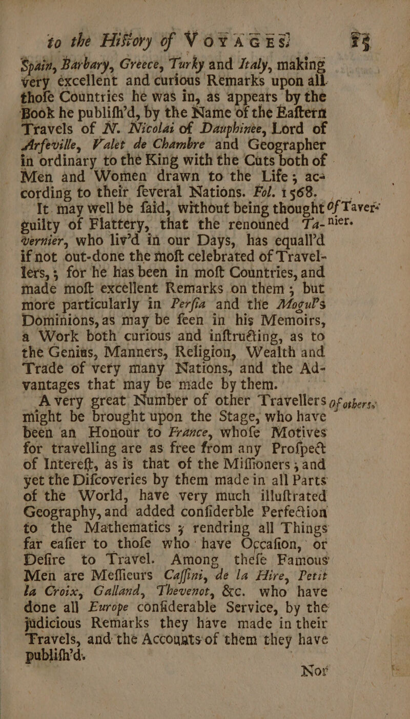 Spain, Barbary, Greece, Turky and Italy, eae very éxcellent and curious Remarks upon al thofe Countries he was in, as appeats by the Book he publifh’d, by the Name of the Éaftern Travels of N. Nicolai of Dauphinee, Lord of Arfeville, Valet de Chambre and Geographer in ordinary to the King with the Cuts both of | _ Men and Women drawn to the Life; ac: cording to their feveral Nations. Fol.1568. + It. may well be faid, without being thought 0f Taver- guilty of Flattery, that the renowned Ta-™*! Vernier, who liv’d in our Days, has equall’d if not out-done the moft celebrated of Travel- lers,; for he has been in moft Countries, and made moft excellent Remarks on them; but more particularly in Perfi2 and the AoguPs Dominions, as may be feen in his Memoirs, a Work both curious and inftruéting, as to the Genius, Manners, Religion, Wealth and Trade of very many Nations, and the Ad- vantages that may be made by them. Avery great Number of other Travellers gf oshers, might be brought upon the Stage, who have been an Honour to France, whofe Motives for travelling are as free from any Profpect of Intereft, as is that of the Miffioners; and yet the Difcoveries by them made in all Parts of the World, have very much illuftrated Geography, and added confiderble Perfection to the Mathematics ; rendring all Things far eafier to thofe who have Occafion, or Defire to Travel. Among thefe Famous Men are Meflieurs Caffini, de la Hire, Petit ka Croix, Galland, Thevenot, &amp;c. who have : done all Europe confiderable Service, by the judicious Remarks they have made in their Travels, and the Accouats'of them they have publifh’d. | * &lt; Nor