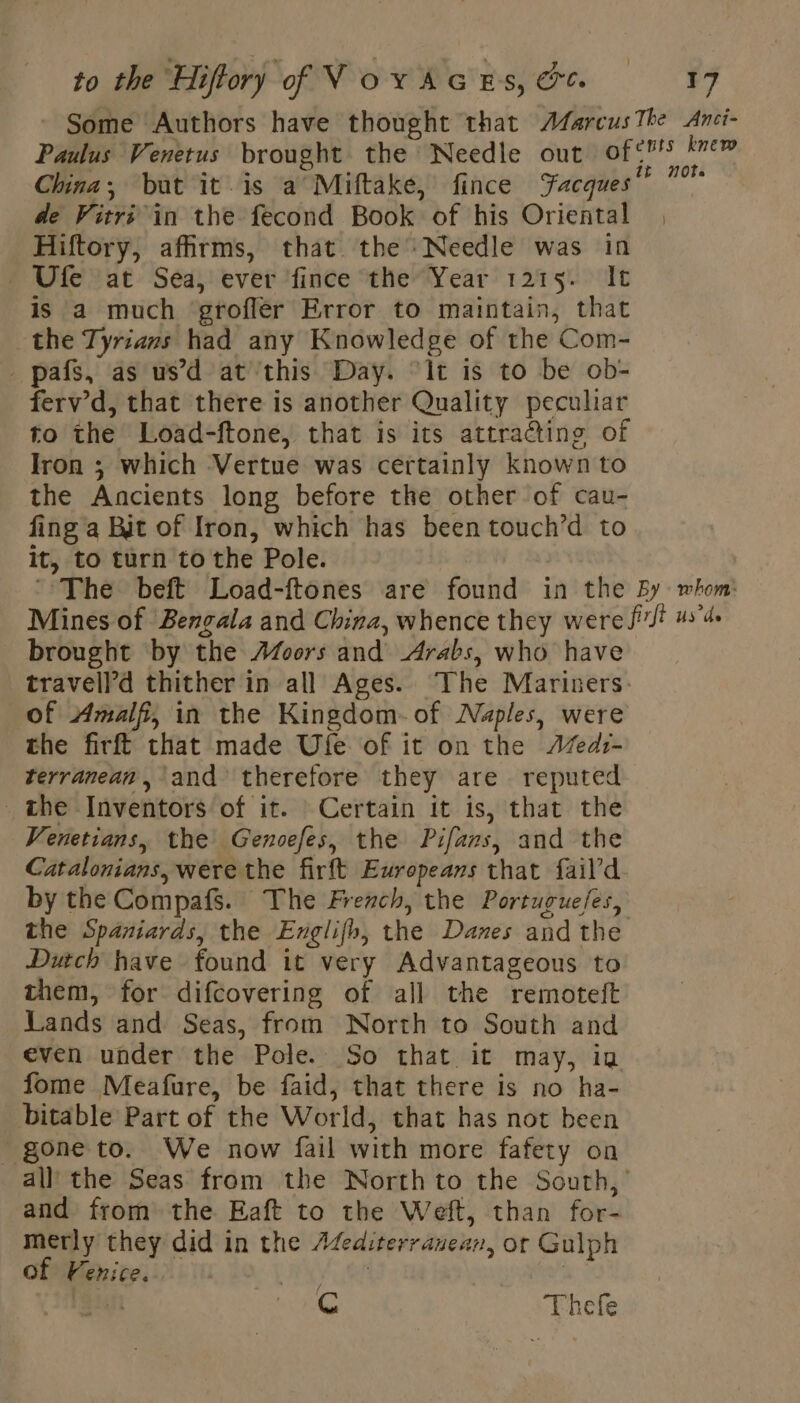 Some Authors have thought that Afarcus The Anci- Paulus Venetus brought the Needle out of°7 vi China; bat it is a Miftake, fince Facques” 7 de Vitri in the fecond Book of his Oriental | Hiftory, affirms, that the Needle was in - Ufe at Sea, ever fince the Year 1215. It is a much groflér Error to maintain, that the Tyrians had any Knowledge of the Com- _ pafs, as us’d at this Day. ‘It is to be ob- ferv’d, that there is another Quality pecuhar to the Load-ftone, that is its attracting of Iron ; which Vertue was certainly known to the Ancients long before the other of cau- fing a Bit of Iron, which has been touch’d to it, to turn to the Pole. ‘The beft Load-ftones are found in the By whom: Mines of Bengala and China, whence they were fi us'd. brought by the Afoors and Arabs, who have travell’d thither in all Ages. The Mariners: of Amalfi, in the Kingdom of Naples, were the firft that made Ufe of it on the JZedr- terranean, and therefore they are reputed the Inventors of it. Certain it is, that the Venetians, the Genoefes, the Pifars, and the Catalonians, were the firft Europeans that fail’d by the Compafs. The French, the Portuguefes, the Spaniards, the Englifh, the Danes and the Dutch have found it very Advantageous to them, for difcovering of all the remoteft Lands and Seas, from North to South and even under the Pole. So that it may, ig fome Meafure, be faid, that there is no ha- bitable Part of the World, that has not been _ gone to. We now fail with more fafety on all the Seas from the North to the South, and from the Eaft to the Weft, than for- merly they did in the Æfediterranean, or Gulph of Venice. oe SEE VAR | an Cc Thefe