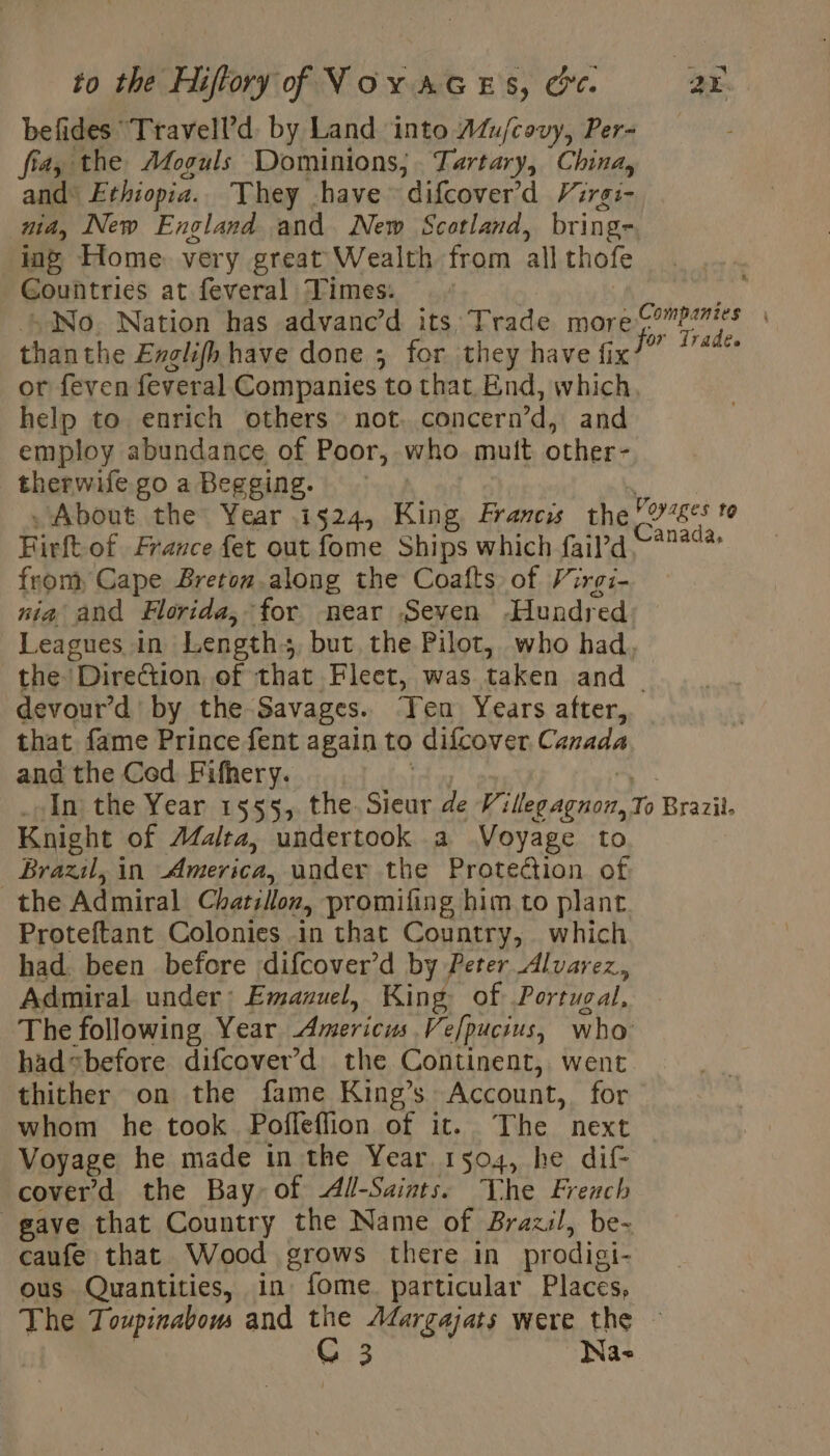 befides “Travell’d. by Land into Atu/covy, Per- fia, the Afoguls Dominions; Tartary, China, and® Ethiopia. They have difcover'd Virgs- nid, New England and New Scotland, bring-, ing’ Home. very great Wealth from all thofe Countries at feveral Times. E-No. Nation has advanc’d its Trade more Seige fe thanthe Exglifh have done ; for they have alld or feven feveral Companies to that, End, which help to enrich others not. concern’d, and employ abundance, of Poor, who. muit other- therwifegoaBegging. © | ‘About the Year 1524, King Francis the loses to Firft of France fet out fome Ships which fail’d ee from, Cape Breton.along the Coafts of Virgi- nia and Florida, for near Seven Hundred Leagues in Length: but, the Pilot, who had, the Direction of that Fleet, was taken and | devour’d by the Savages. Ten Years after, that fame Prince fent again to difcover Canada and the Ced Fifhery. | al “In: the Year 1555, the. Sieur de Willegagnon, To Brazil. Knight of A4alta, undertook a Voyage to Brazil, in America, under the Protection of. the Admiral Chatillon, promifing him to plant Proteftant Colonies in that Country, which had. been before difcover’d by Peter Alvarez, Admiral under: Emanuel, King, of Portugal, The following Year Americus Vefpucius, who had«before difcover’d the Continent, went thither on the fame King’s Account, for whom he took Poffeflion of it. The next Voyage he made in the Year 1504, he dif- cover’ d the Bay of All-Saints: The French gave that Country the Name of Brazil, be- caufe that Wood grows there in prodigi- ous Quantities, in fome particular Places, The Toupinabom and the Afargajats were the | St teas Naw
