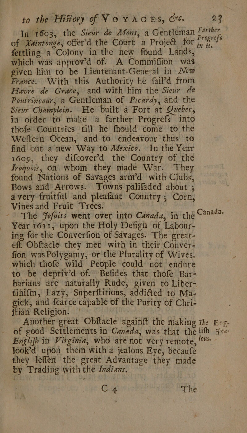 In 1603, the Sieur de Mons, a Gentleman Farther of Xainronce, offer’d the Court a Projet for se A fettling a Colony in the new found Lands, which was approv’d of. A Commiflion was given him to be Lieutenant-General in New France. With this Authority he fail’d from Havre de Grace, and with him the Sieur de Poutrincour, a Gentleman of Picardy, and the Sieur Champlein. He built a Fort at Quebec, in order to make a farther Progrefs into thofe Countries till he fhould come to the Weftern Ocean, and to endeavour thus to find but a new Way to Mexico. In the Year 1600, they difcover’d the Country of the Jroques, on whom they made War. They found Nations of Savages arm’d with Clubs, Bows and Arrows. ‘Towns palifaded about ; avery fruitful and pleafant Country; Corn, Vines and Fruit Trees. - The Jefuits went over into Canada, in the aan _ Year 1611, upon the Holy Defign of Labour- ing for the Converfion of Savages. The grear- eft Obftacle they met with in their Conver- fion wasPolygamy, or the Plurality of Wives. which thofe wild People could not endure to be depriv’d of. Befides that thofe Bar- barians are naturally Rude, given to Liber- tinifm, Lazy, Superftitious, addiéted to Ma- gick, and fcarce capable of the Purity of Chri- ftian Religion. | Another great Obftacle againft the making The Eng- of good Settlements in Canada, was that the lith fe Englifh in Virginia, who are not very remote, look’d upon them witha jealous Eye, becanfe they leffen the great Advantage they made by Trading with the Indians, C4 The