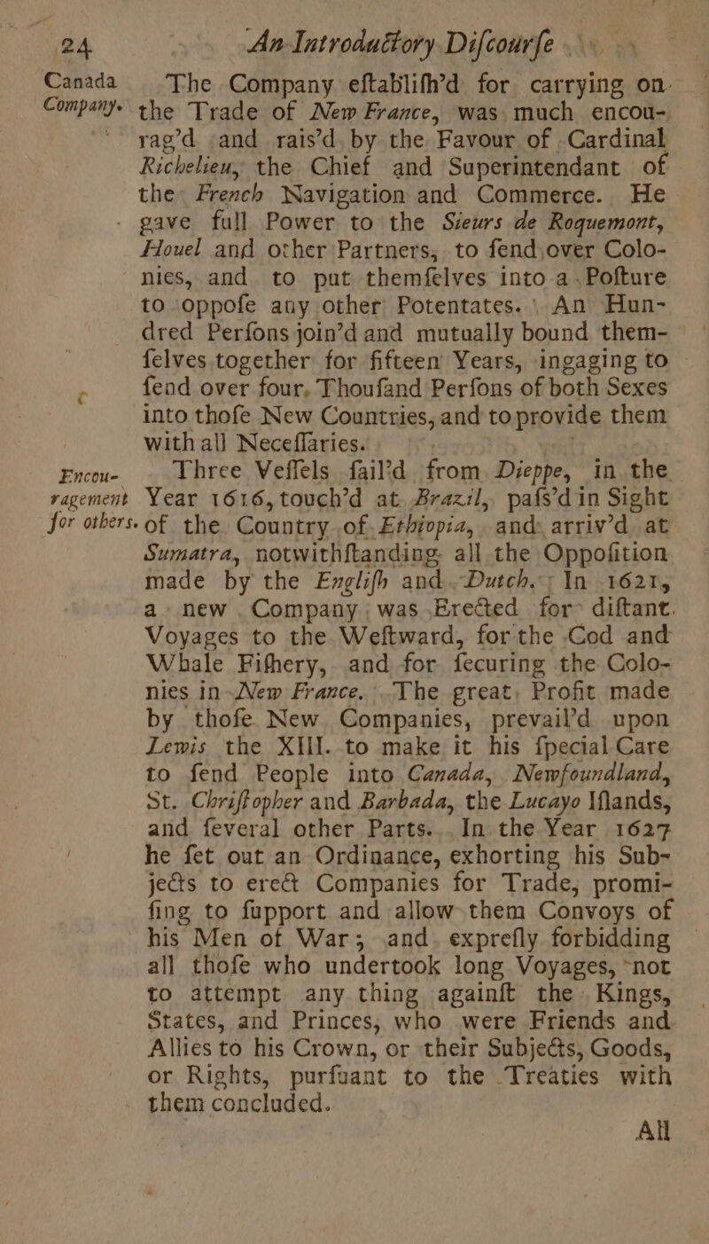 Canada Company. The Company eftablifh’d for carrying on the Trade of New France, was. much encou- rag’d and rais’d, by the Favour of Cardinal Richelieu, the Chief and Superintendant of the French Navigation and Commerce. He Encou- ragement jor others. Houel and other Partners, to fend,over Colo- nies, and to put themfelves into a. Pofture to oppofe any other Potentates. : An Hun- dred Perfons join’d and mutually bound them- felves together for fifteen Years, ingaging to — fend over four, Thoufand Perfons of both Sexes into thofe New Countries, and to provide them with al] Neceflaries. Three Veffels fail?d from Dies in the Year 1616,touch’d at. Brazil, pafs’din Sight of the Country of. Ethiopia, and: arriv’d at Sumatra, notwithftanding. all the Oppofition made by the Englifh and. Dutch.; In 1621, a new. Company was Erected for diftant. Voyages to the Weftward, forthe Cod and Whale Fifhery, and for fecuring the Colo- nies in-New France. The great, Profit made by thofe. New. Companies, prevail’d upon Lewis the XII. to make it his fpecial Care to fend People into Canada, Newfoundland, St. Chriffopher and Barbada, the Lucayo Mflands, and feveral other Parts... In the Year 1627 he fet out an Ordinance, exhorting his Sub- jects to erect Companies for Trade, promi- fing to fupport and allow them Convoys of | his Men of War; and. exprefly forbidding — all thofe who undertook long Voyages, “not to attempt any thing againft the Kings, States, and Princes, who were Friends and Allies to his Crown, or their Subjects, Goods, or Rights, purfuant to the Treaties with All