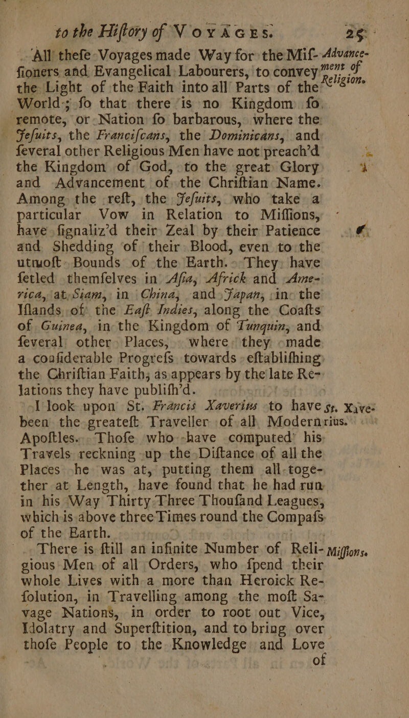 _‘Allthefe-Voyages made Way for the Mif- 4dvance- fioners and, Evangelical: Labourers, to convey... ms the Light of the Faith into all Parts of the Phe World-; fo that there ‘is no Kingdom fo. remote, or-Nation fo barbarous, where the: | Fefuits, the Francifcans, the Dominicans, and feveral other Religious Men have not preach’d ‘be _ the Kingdom of God, to the great Glory 4 and Advancement of. the Chriftian Name. Among the -reft, the Jefuts, who take a particular Vow in Relation to Miffions, : have fignaliz’d their Zeal by their Patience . and Shedding ‘of their Blood, even to the utmoft. Bounds of the Earth.» They: have fetled themfelves in Afia,; Africk and Ame- rica, lat Siam, in China; and» Fapan, in: the Iflands of the Eaft Indies, along the Coafts of Guinea, in the Kingdom of Turquir, and. feveral: other. Places, : where: they «made a coafiderable Progrefs towards » eftablifhing: the Chriftian Faith; as appears by the late Re- Jations they have publifh’d. [look upon St. Francis Xaverins to have sy. xyve: been the greateft Traveller of alh Modernrius. Apoftles... Thofe who--have computed’ his: Travels reckning -up the Diftance of all the Places he was at, putting them all-toge- ther at Length, have found that he had run in his Way Thirty Three Thoufand Leagues, which-ls above three Times round the Compafs. of the Earth. | Be Mopti | There is ftill an infinite Number of, Reli- migtons. gious Men of all Orders, who fpend their whole Lives with-a more than Heroick Re- folution, in Travelling among the moft Sa- vage Nations, in order to root out Vice, Wdolatry and Superftition, and to bring over thofe People to the Knowledge and Love 3 | 3 )