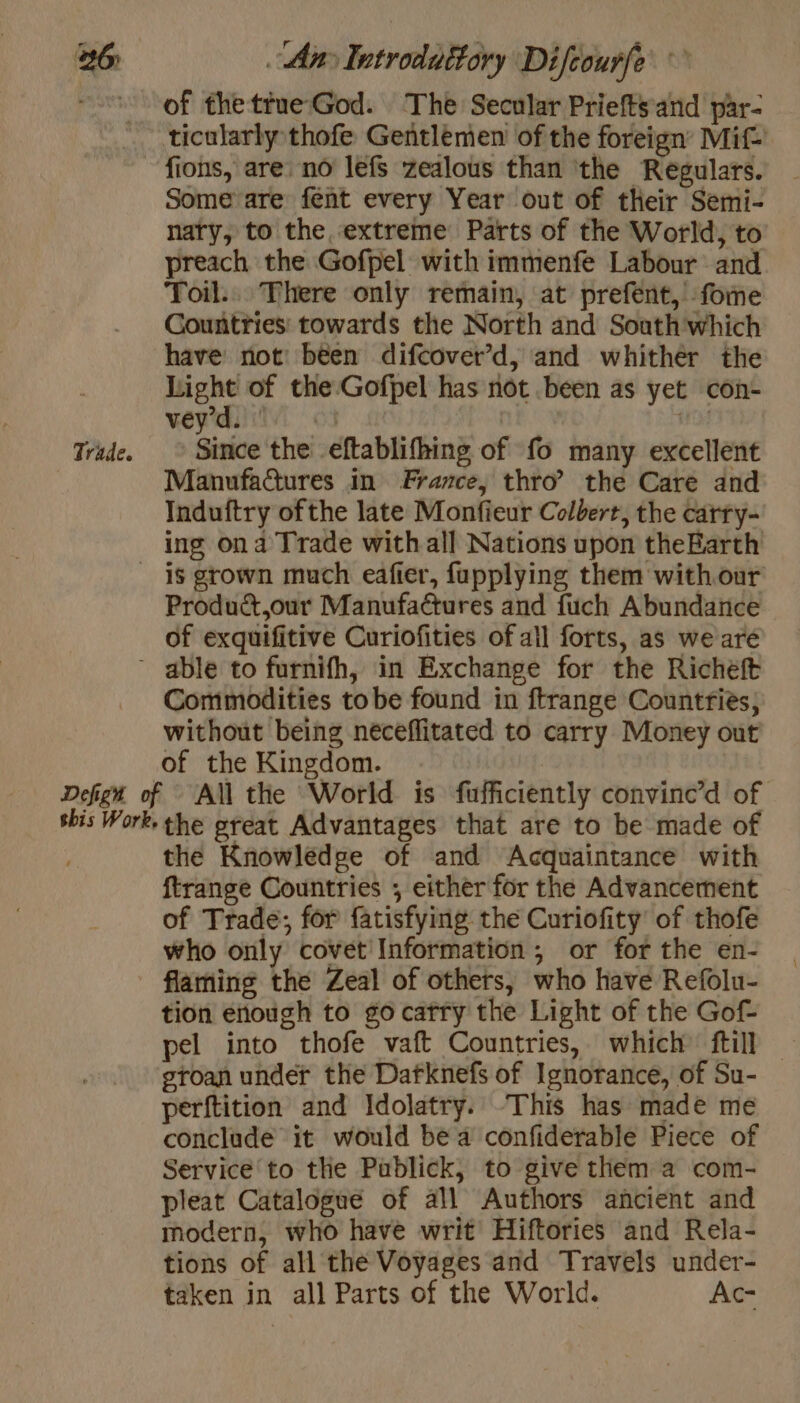 1 of thetrue God. The Secular Priefts and par- ticularly thofe Gentlemen of the foreign’ Mi£ fions, are. no lefs zedlous than ‘the Regulars. Some are fent every Year out of their Semi- nary, to the extreme Parts of the World, to preach the Gofpel with immenfe Labour and Toil... There only remain, at prefent, fome Countries towards the North and Soath which have not: been difcover’d, and whither the okie of the Gofpel has not been as yet con- vent Wie Trade. © Since the eftablifhing of fo many excellent Manufactures in France, thro? the Care and Induftry ofthe late Monfieur Colbert, the carry- ing ona Trade with all Nations upon theBarth is grown much eafier, fupplying them with our Product,our Manufactures and fuch Abundance of exquifitive Curiofities of all forts, as we aré - able to furnifh, in Exchange for the Richeft Commodities to be found in ftrange Countries, without being neceflitated to carry Money out of the Kingdom. Defign of All the World is fufficiently convinc’d of sbis Work. the great Advantages that are to be made of ; the Knowledge of and Acquaintance with ftrange Countries ; either for the Advancement of Trade; for fatisfying the Curiofity' of thofe who only covet Information ; or for the en- - flaming the Zeal of others, who have Refolu- tion enough to gocatry the Light of the Gof pel into thofe vaft Countries, which ftill — groan under the Dafknefs of Ignorance, of Su- perftition and Idolatry. ‘This has made me conclude it would bea confiderable Piece of Service to the Publick, to give them a com- pleat Catalogue of all Authors ancient and modern, who have writ’ Hiftories and Rela- tions of all the Voyages and Travels under- taken in all Parts of the World. Ac-