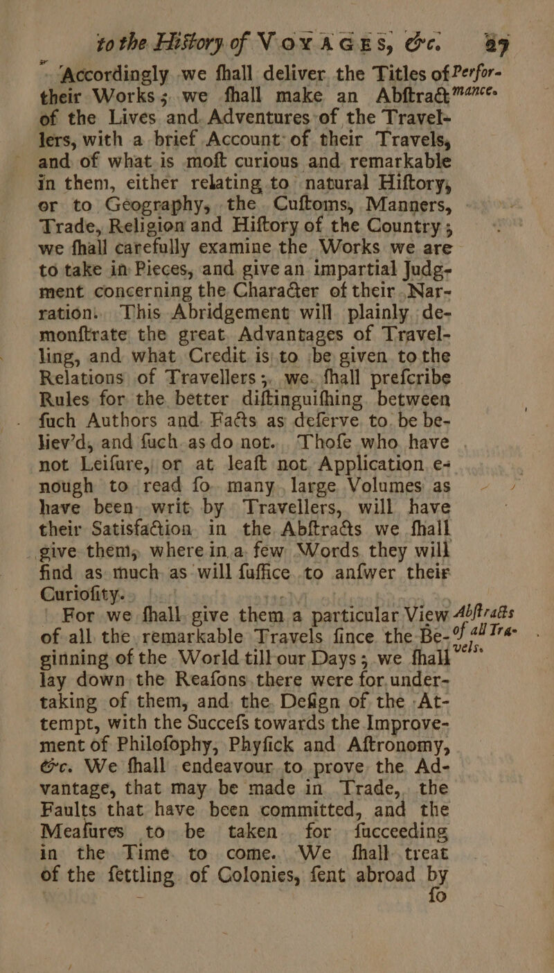 “ ‘Accordingly we fhall deliver the Titles of Perfor- their Works; we fhall make an AbftraQ™”* of the Lives and. Adventures of the Travel- lers, with a brief Account: of their Travels, _ and of what is moft curious and. remarkable in them, either relating to’ natural Hiftory, or to Geography, the. Cuftoms, Manners, Trade, Religion and Hiftory of the Country ; we fhall carefully examine the Works we are to take in Pieces, and give an impartial Judg- ment concerning the Character of their .Nar- ration. This Abridgement will plainly de- monftrate the great. Advantages of Travel- ling, and what Credit is: to :be given to the Relations of Travellers ;. we. fhall prefcribe Rules for the better diftinguifhing. between fuch Authors and. Faéts as deferve. to. be be- hiev’d, and fuch. as do not... Thofe who have . not Leifure, or at leaft not. Application. e+ | nough to read fo. many. large Volumes as - » have been. writ, by Travellers, will have their Satisfaction in the Abftra&amp;s we fhall give them, where ina. few Words they will find as much as will fuffice to anfwer their Curiofity.… | fen, : ! For we fhall. give them a particular View Æbffrafts of all the remarkable Travels fince the Be- 9 2 Tra ginning of the World till our Days; we fhal lay down the Reafons.there were for.under- taking of them, and. the Defign of the :At- tempt, with the Succefs towards the Improve- ment of Philofophy, Phyfick and Aftronomy, ec. We fhall endeavour to prove the Ad- vantage, that may be made in Trade, the Faults that have been committed, and the Meafures to be taken for fucceeding in the Time. to come. We fhall treat of the fettling. of Colonies, fent abroad by - 0
