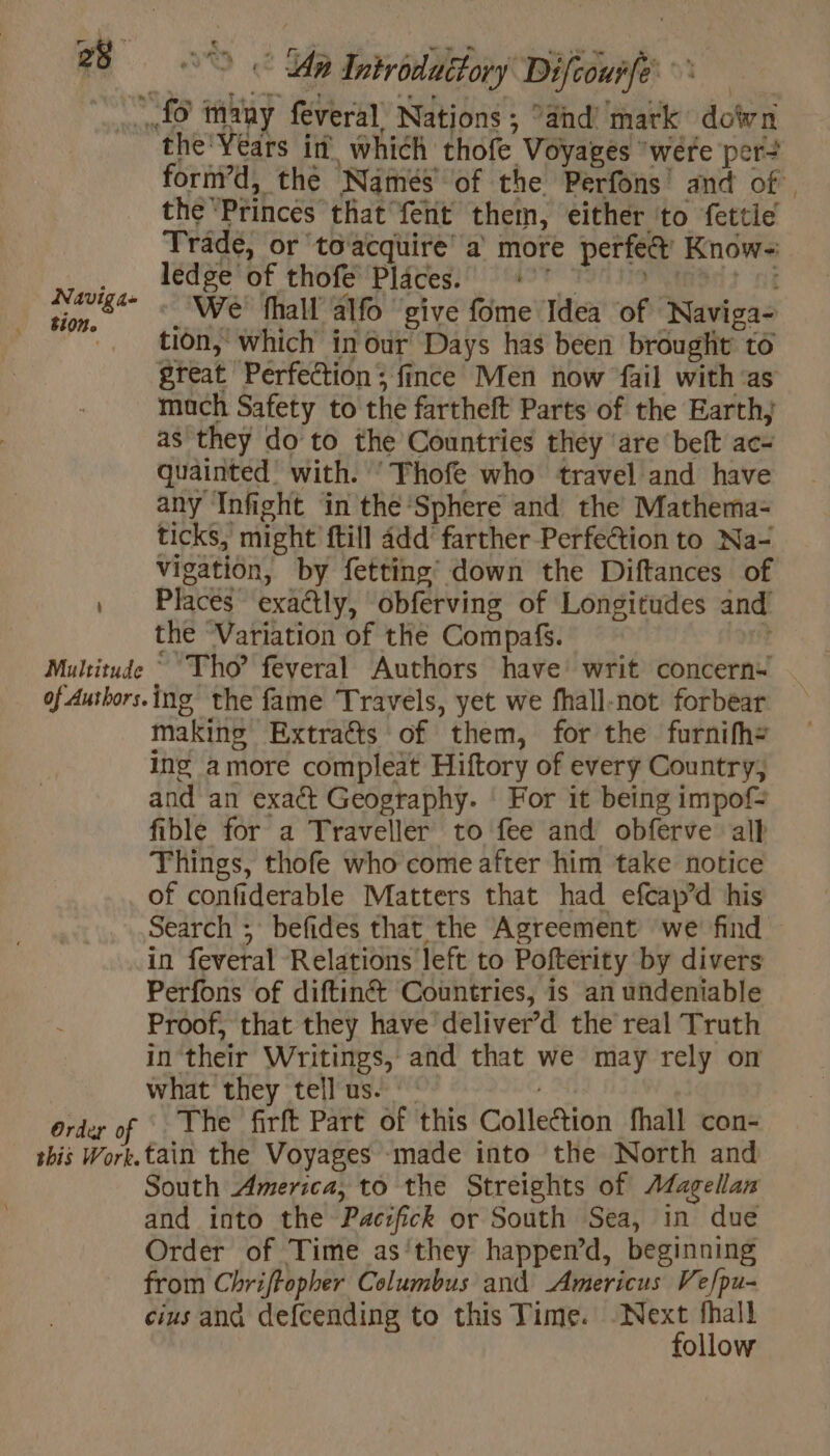 © © An Introddéforÿ Difcourfe Naviga- tion. Multitude of Authors. Order of this Work. ford, the Namés of the Perfons and of, the Princes that fent them, either to fettie Trade, or toacquire a more perfé& Know- ledge of thofe Pläces. 497 _ We fhall alfo give fome Idea of Naviga- tion, which in our Days has been brought to great Perfection; fince Men now fail with ‘as mach Safety to the fartheft Parts of the Earth, as they do to the Countries they ‘are beft ac- quainted’ with. ‘Thofe who travel and have any Infight in the Sphere and the Mathema- ticks, might ftill add’ farther Perfection to Na- vigation, by fetting’ down the Diftances of Places exactly, obferving of Longitudes and’ the ‘Variation of the Compafs. ? ~ Tho’ feveral Authors have writ concern+ ing the fame Travels, yet we fhall-not forbear making Extraëts of them, for the furnifh= ing amore compleat Hiftory of every Country, and an exact Geography. | For it being impof= fible for a Traveller to fee and obferve all Things, thofe who come after him take notice of confiderable Matters that had efcap’d his Search ; befides that the Agreement we find in feveral Relations left to Pofterity by divers Perfons of diftiné Countries, is an undeniable Proof, that they have deliver’d the real Truth in their Writings, and that we may rely on what they tellus. || The firft Part of this Collection fhall con- tain the Voyages made into the North and South America, to the Streights of Magellan and into the Pacrfick or South Sea, in due Order of Time as they happen’d, beginning from Chriftopher Columbus and Americus Ve/pu- cius and defcending to this Time. Next fhall follow