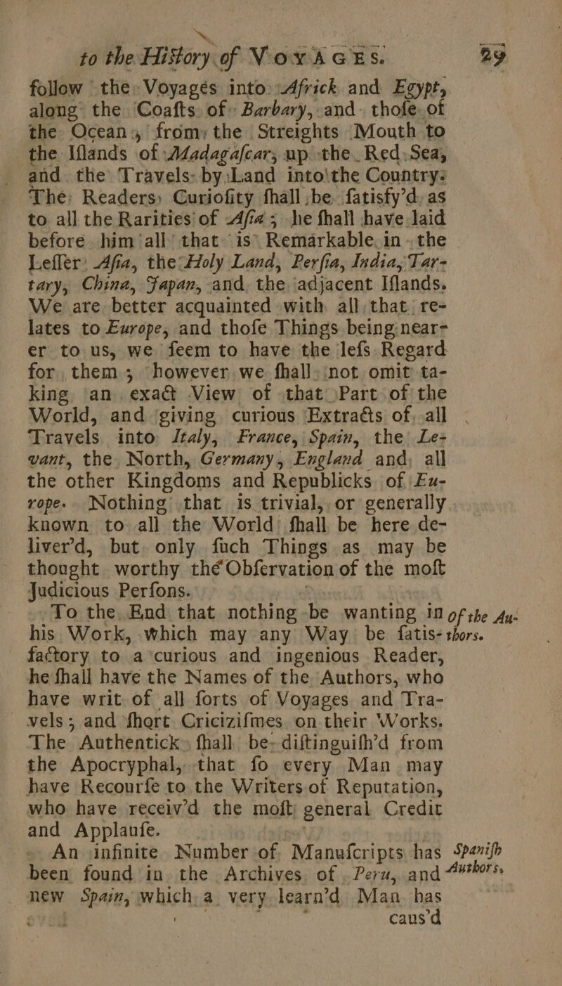 NN , to the History of VoxAGES. ay follow the» Voyagés into Africk and Egypt, along the Coafts of: Barbary, and. thofe. of the Ocean, from; the Streights Mouth to the Iflands of Adadagafcar, up the Red.Sea, and the Travels: by:Land into\the Country: The: Readers) Curiofity fhall be fatisfy’d, as to all the Rarities of -4ff# ; he fhall have laid before him ‘all’ that ‘is Remarkable. in - the Lefler: Afia, the:Holy Land, Perfia, India, Tar- tary, China, Japan, and, the adjacent Iflands. We are better acquainted with all, that. re- lates to Europe, and thofe Things being: near- er tous, we feem to have the lefs Regard for them ; however we fhall: not omit ta- king ‘an. exa@ View of that Part of the World, and giving curious Æxtraës of, all . Travels into Italy, France, Spain, the: Le- vant, the North, Germany, England and, all the other Kingdoms and Republicks of Eu- rope. Nothing that is trivial, or generally known to. all the World: fhall be here de- liver'd, but only fuch Things as may be thought worthy thé Obfervation of the moft judicious Perfons. 3 | _To the End that nothing-be wanting in of the Ay. his Work, which may any Way be fatis- thors. factory to a ‘curious and ingenious Reader, he fhall have the Names of the Authors, who have writ of all forts of Voyages and Tra- vels; and fhort Cricizifmes on their Works. The Authentick» fhall be: diftinguifh’d from the Apocryphal, that fo every Man may have Recourfe to the Writers. of Reputation, who have receiv'd the moft general Credit and Applaufe. v7 : An \infinite Number of, Manufcripts has Sperifh been found in the Archives. of . Peru, and “#75: new Spain, which, a. very learn’d Man has cv LR ; caus’d