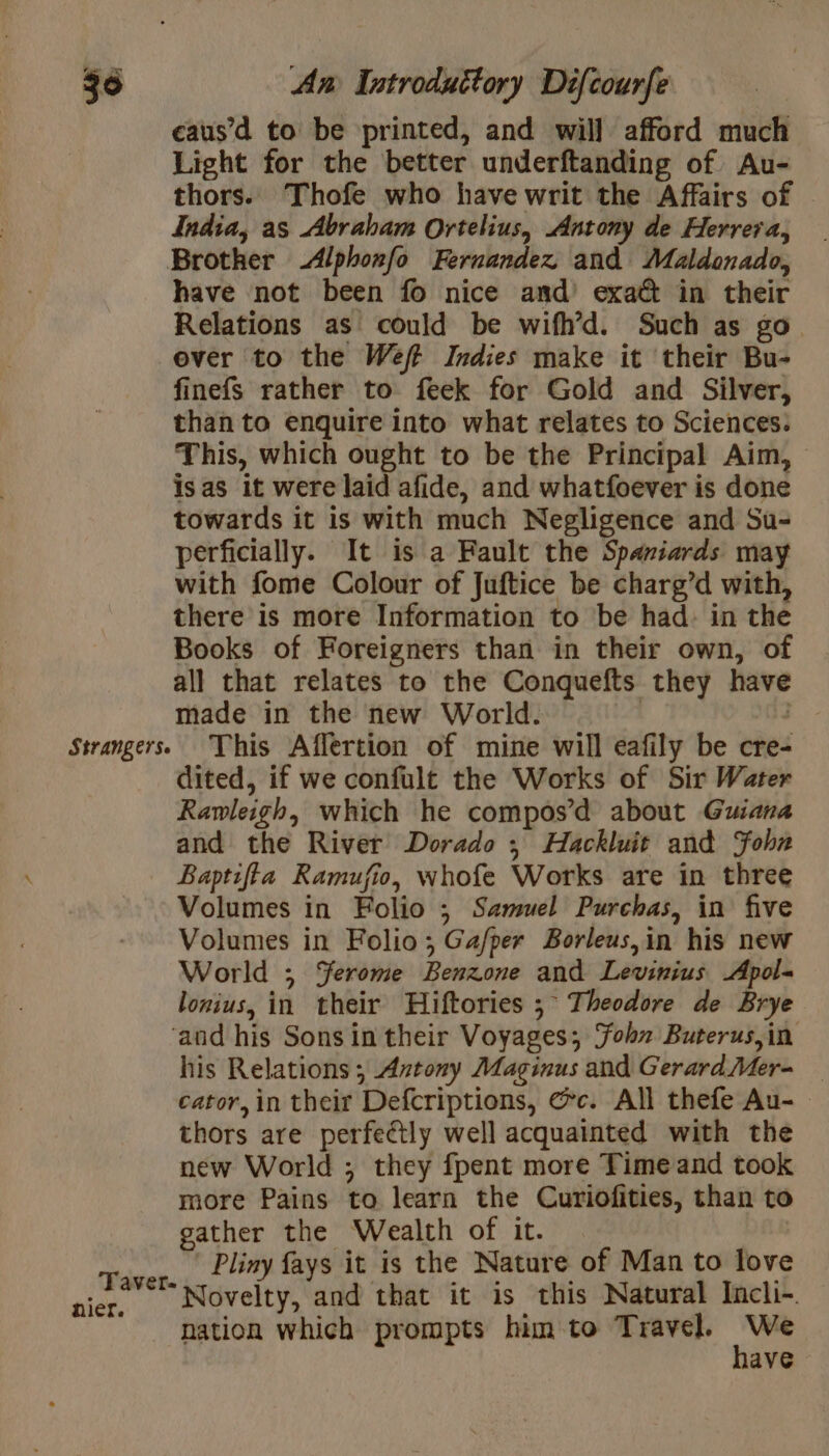 eaus’d to be printed, and will afford much Light for the better underftanding of Au- thors. Thofe who have writ the Affairs of — India, as Abraham Ortelius, Antony de Herrera, Strangerse have not been fo nice and’ exa@ in their Relations as could be wifh’d. Such as go over to the Weft Indies make it their Bu- finefs rather to feek for Gold and Silver, than to enquire into what relates to Sciences: This, which ought to be the Principal Aim, isas it were laid afide, and whatfoever is done towards it is with much Negligence and Su- perficially. It is a Fault the Spaniards may with fome Colour of Juftice be charg’d with, there is more Information to be had. in the Books of Foreigners than in their own, of all that relates to the Conquefts they have made in the new World. , | This Affertion of mine will eafily be cre- dited, if we confult the Works of Sir Water Rawleigh, which he compos’ d about Guiana and the River Dorado ; Hackluit and John Baptifta Ramufio, whofe Works are in three Volumes in Folio ; Samuel Purchas, in five Volumes in Folio; Ga/per Borleus,in his new World ; Yerome Benzone and Levinius Apol= lonius, in their Hiftories ; Theodore de Brye nier. his Relations; Antony Maginus and Gerard Mer= — cator, in their Defcriptions, @c. All thefe Au- | thors are perfeétly well acquainted with the new World ; they fpent more Time and took more Pains to learn the Curiofities, than to gather the Wealth of it. Pliny fays it is the Nature of Man to love Novelty, and that it is this Natural Incli- nation which prompts him to Travel. Ms ave