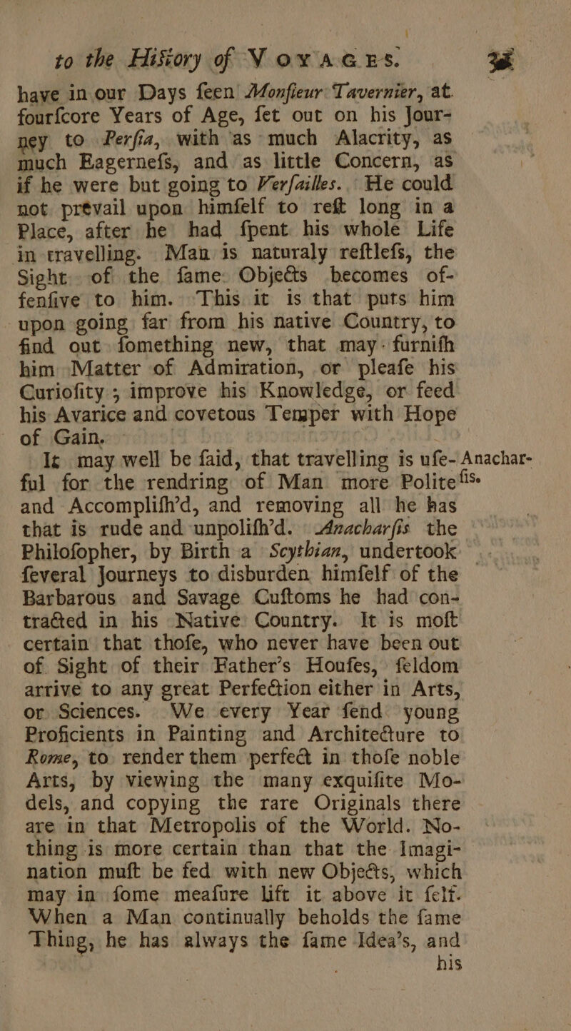 have in our Days feen Monfieur Tavernier, at. fourfcore Years of Age, fet out on his Jour- ney to Perfia, with as much Alacrity, as much Eagernefs, and as little Concern, as if he were but going to Verfailles.. He could not prevail upon himfelf to reft long in a Place, after he had fpent his whole Life in travelling. Man is naturaly reftlefs, the Sight of the fame: Objects becomes of- fenfive to him. This it is that puts him upon going far from his native Country, to find out fomething new, that may: furnifh him Matter of Admiration, or pleafe his Curiofity ; improve his Knowledge, or feed his Avarice and covetous Temper with Hope of Gain. À | I may well be faid, that travelling is ufe- Anachar- ful for the rendring of Man more Politefs and Accomplifh’d, and removing all he has that is rude and unpolifh’d. -Azacharfis the Philofopher, by Birth a Scythian, undertook — feveral Journeys to disburden himfelf of the Barbarous and Savage Cuftoms he had con- tracted in his Native Country. It is moft certain that thofe, who never have been out of. Sight of their Hather’s Houfes, feldom arrive to any great Perfection either in Arts, or Sciences. We every Year fend young Proficients in Painting and Archite@ture to Rome, to render them perfec in thofe noble Arts, by viewing the many exquifite Mo- dels, and copying the rare Originals there are in that Metropolis of the World. No- thing is more certain than that the Imagi- nation muft be fed with new Objeés, which may in fome meafure lift it above it felt. When a Man continually beholds the fame Thing, he has always the fame Idea’s, and | his