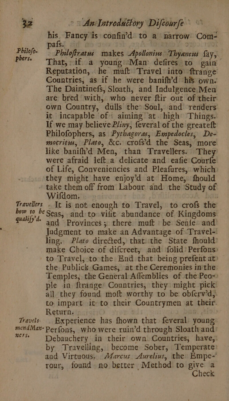Philofo- phers. Travellers bow to be qualify d. &gt; © AniTatroduitory Difcourfe his. Fancy is confin’d to a narrow’ Com- pafs. | | 2 ait Fl Philoftratus makes Apollonius Thyaneus fay, That, : if. a young “Man: defires to gain Reputation,. he muft Travel into frange Countries, as if he were banifh’d his own. The Daintinefs, Sloath, and Indutgence Men are bred with, who never ftir out of their. own Country, dulls the: Soul, and renders it incapable of: aiming ‘at.high Things. If we may believe Pliny, feveral of the greateft Philofophers, as Pythagoras, Empedocles, De- mocritus, Plato, &amp;c. crofs’d the Seas, more like banifh’&gt;d Men, than Travellers. They were afraid left a delicate and eafie Courfe of Life, Conveniencies and Pleafures, which: they might have enjoy’d at Home, fhould take them off from Labour and the Study of Wifdom. | | pith + It is not enough to Travel, to crofs the Seas, and to vifit abundance of Kingdoms and Provinces; there muft : be Senfe and Judgment to make an Advantage of Travel- ling. Plato directed, that::the State fhould’ make Choice of difcreet, and folid’ Perfons) Travels: mend Man- REIS the, Publick Games, at the Ceremonies inthe Temples, the General Affemblies of the Peo-: ple in ftrange Countries, they might pick all they found moft worthy to be: obferv’d,. | to impart it to their Countrymen at their. © Return. | a, (83 Experience has fhown that feveral young Perfons, who were ruin’d through Sloath and’ Debauchery in their own Countries, have,: by Travelling, become Sober, Temperate: and Virtuous. Adarcus Aurelius, the Empe- rour, found no better Method to give a Check