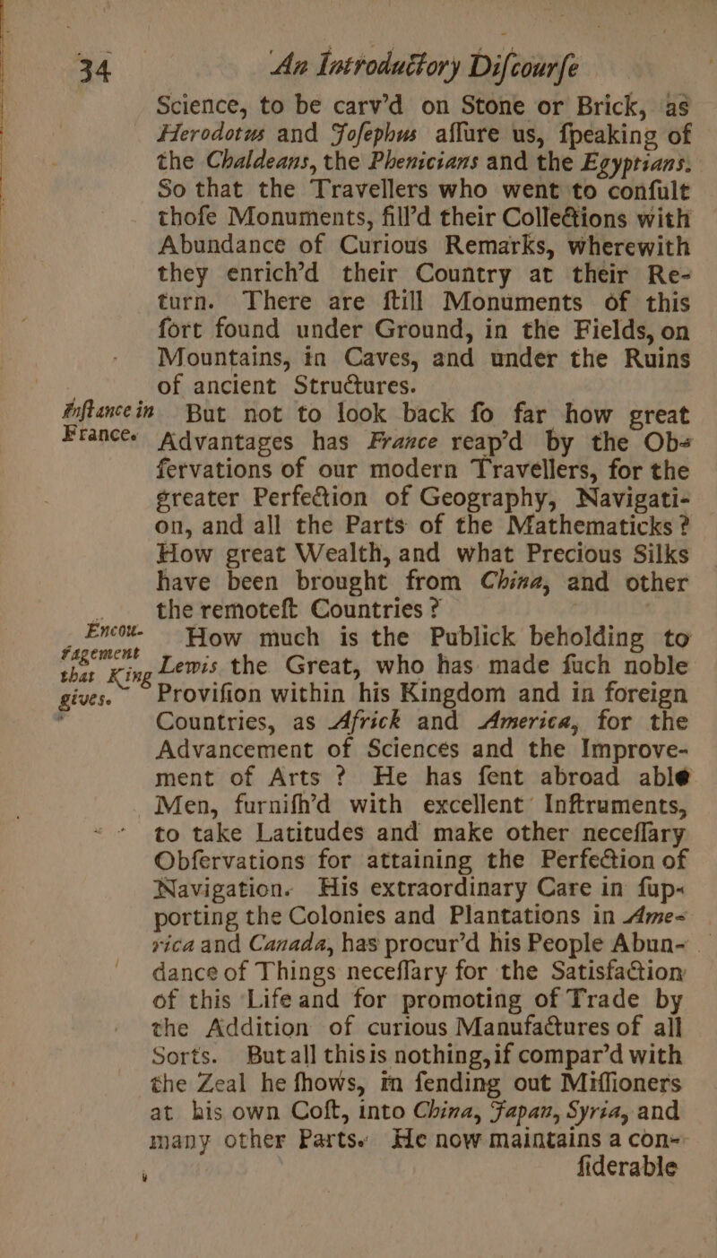 Late ina 34 Euftance in France. Encou- fagement that Kin, Rives. An Introduétory Difcourfe Science, to be carv’d on Stone or Brick, as Herodotus and Fofephws affure us, fpeaking of the Chaldeans, the Phenicians and the Egyptians. So that the Travellers who went to confult thofe Monuments, fill’d their Colle@ions with Abundance of Curious Remarks, wherewith they enrich’d their Country at their Re- turn. There are ftill Monuments of this fort found under Ground, in the Fields, on Mountains, in Caves, and under the Ruins of ancient Structures. But not to look back fo far how great Advantages has France reap’d by the Ob= fervations of our modern Travellers, for the greater Perfe&amp;ion of Geography, Navigati- on, and all the Parts of the Mathematicks ? How great Wealth, and what Precious Silks have been brought from China, and other How much is the Publick beholding to Lewis the Great, who has made fuch noble Provifion within his Kingdom and in foreign Countries, as Africk and America, for the Advancement of Sciences and the Improve- ment of Arts ? He has fent abroad able Men, furnifh’d with excellent Inftruments, to take Latitudes and make other neceflary Obfervations for attaining the Perfection of Navigation. His extraordinary Care in fup« porting the Colonies and Plantations in Ame yica and Canada, has procur’d his People Abun~ _ dance of Things neceflary for the Satisfaction of this Life and for promoting of Trade by the Addition of curious Manufadures of all Sorts. Butall thisis nothing,if compar’d with the Zeal he fhows, in fending out Miflioners at his own Coft, into China, Fapau, Syria, and many other Parts: He now maintains a con- fiderable