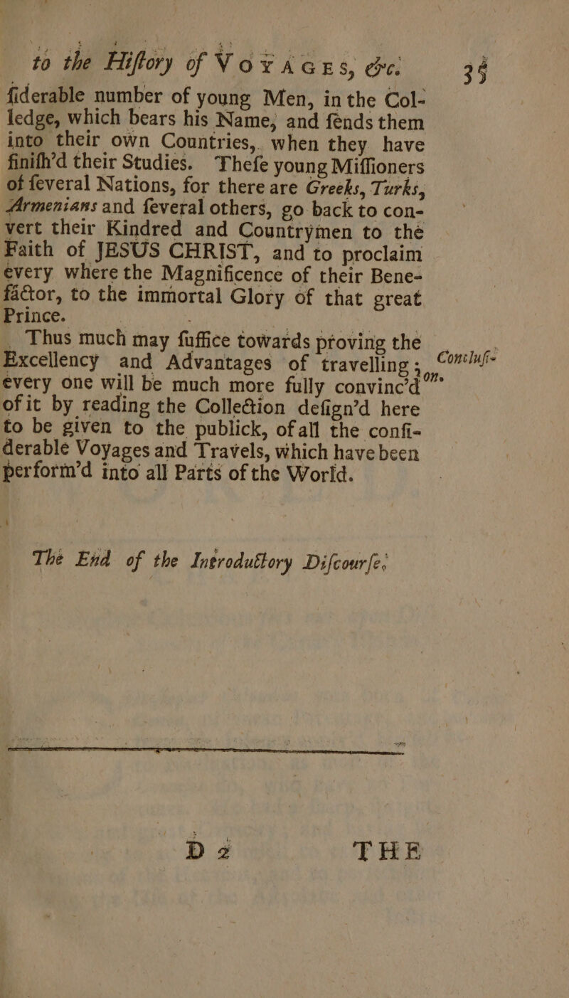 fiderable number of young Men, inthe Col- ledge, which bears his Name, and fénds them into their own Countries, when they have finifh’d their Studies. Thefe young Miffioners of feveral Nations, for there are Greeks, Turks, Armenians and feveral others, go back to con- vert their Kindred and Countrymen to the Faith of JESUS CHRIST, and to proclaim every where the Magnificence of their Bene- factor, to the immortal Glory of that great Prince. ry RE | _ Thus much may fuffice towards provingthe | Excellency and Advantages of travelling ; ; Coa every one will be much more fully convinc'd ” ofit by reading the ColleGtion defign’d here to be given to the publick, ofall the confi- derable Voyages and Travels, which have been perform’d into all Parts of the World. The End of the Ineroduëtory Difcourfe, D2 THE