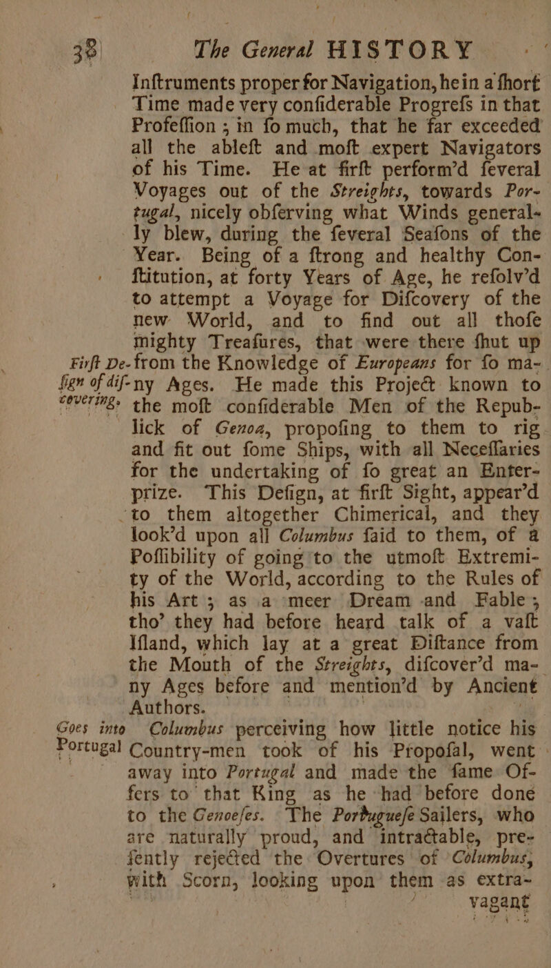 Inftruments proper for Navigation, hein a fhort Time made very confiderable Progrefs in that Profeffion ; in fo much, that he far exceeded all the ableft and moft expert Navigators of his Time. He at firft perform’d feveral Voyages out of the Streights, towards Por- tugal, nicely obferving what Winds general- ly blew, during the feveral Seafons of the Year. Being of a ftrong and healthy Con- ftitution, at forty Years of Age, he refolv’d to attempt a Voyage for Difcovery of the new World, and to find out all thofe mighty Treafures, that were there fhut up Firft De-from the Knowledge of Europeans for fo ma- fes of dif-ny Ages. He made this Projet known to “ererié&gt; the moft confiderable Men of the Repub- lick of Genoa, propofing to them to rig and fit out fome Ships, with all Neceflaries for the undertaking of fo great an Enter- prize. This Defign, at firft Sight, appear’d ‘to them altogether Chimerical, and they look’d upon all Columbus faid to them, of @ Poflibility of going to the utmoft Extremi- ty of the World, according to the Rules of his Art ; as a meer Dream and Fable, tho’ they had before heard talk of a vait Ifland, which lay at a great Diftance from the Mouth of the Streights, difcover’d ma- ny Ages before and mention’d by Ancient Authors. | : a Goes into Columbus perceiving how little notice his Portugal Country-men took of his Propofal, went : - away into Portugal and made the fame Of- fers to that King as he had before done to the Genoefes. The Porduguefe Sailers, who are naturally proud, and intractable, pre- — fently rejected the Overtures of ‘Columbus, with Scorn, looking upon them as extra- bs | _ vagant
