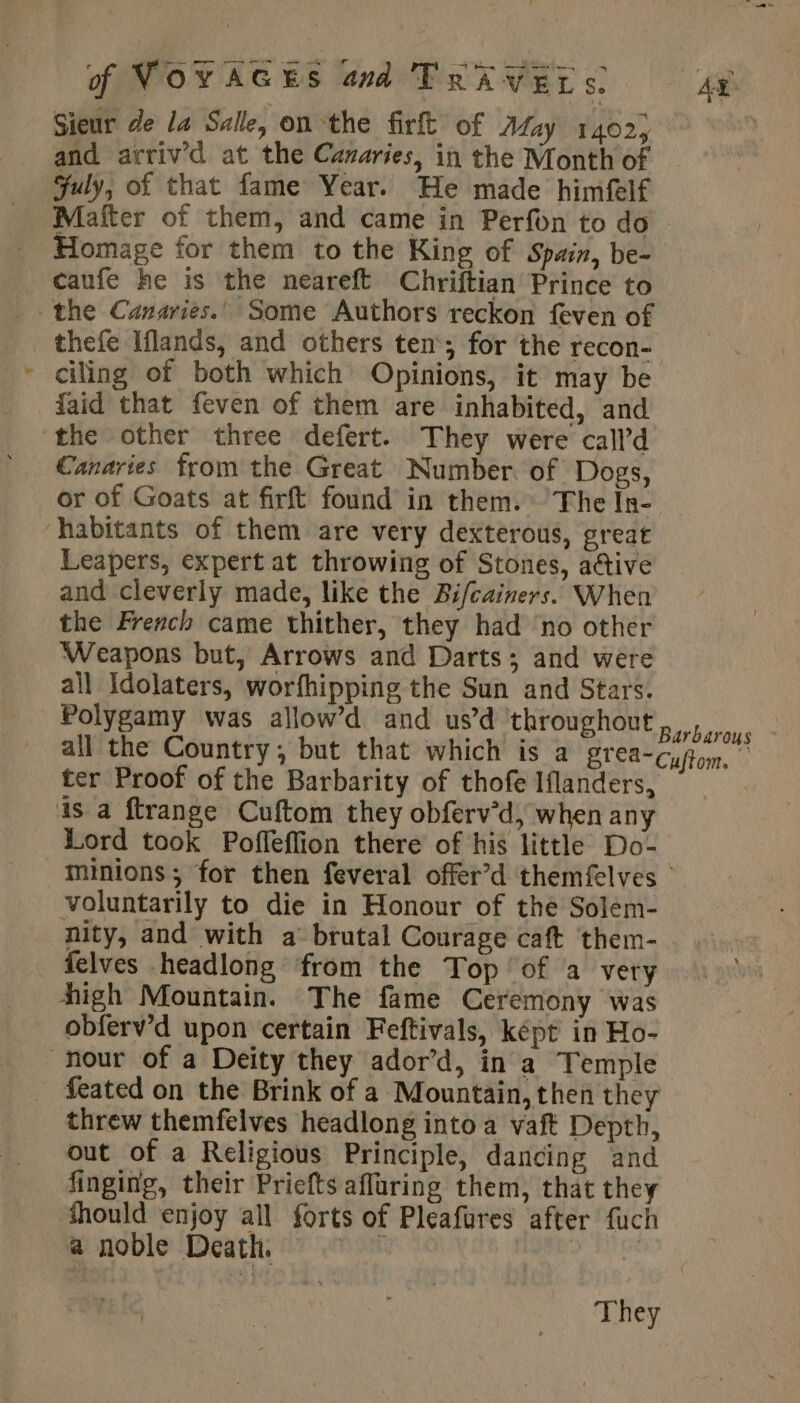 Sieur de la Salle, on the firft of Afay 1402) and arriv’d at the Canaries, in the Month of july, of that fame Year. He made himfelf Mafter of them, and came in Perfon to do Homage for them to the King of Spain, be- caufe he is the neareft Chriftian Prince to the Canaries.’ Some Authors reckon feven of thefe Iflands, and others ten‘; for the recon- ciling of both which Opinions, it may be faid that feven of them are inhabited, and ‘the other three defert. They were call’d Canaries from the Great Number. of Dogs, _ or of Goats at firft found in them. The In- habitants of them are very dexterous, great Leapers, expert at throwing of Stones, active and cleverly made, like the Bifcainers. When the French came thither, they had ‘no other Weapons but, Arrows and Darts; and were ail Idolaters, worfhipping the Sun and Stars. Polygamy was allow’d and us’d throughout all the Country; but that which is a grea- ter Proof of the Barbarity of thofe Iflanders, is a ftrange Cuftom they obferv’d, when any Lord took Pofleffion there of his little Do- minions; for then feveral offer’d themfelves | voluntarily to die in Honour of the Solem- nity, and with a brutal Courage caft them- felves headlong from the Top of a very high Mountain. The fame Ceremony was obferv’d upon certain Feftivals, képt in Ho- hour of a Deity they ador’d, in a Temple feated on the Brink of a Mountain, then they threw themfelves headlong into a vaft Depth, out of a Religious Principle, dancing and finging, their Priefts afluring them, that they should enjoy all forts of Pleafures after fuch Barbarous Cuftom. a noble Death. — They