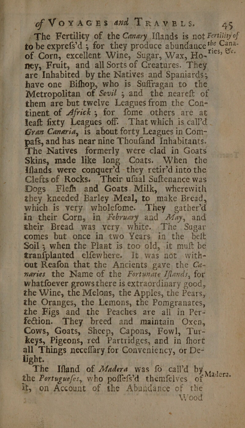 /The Fertility of the Cavary Iflands is not Fertilit/ of F to be exprefs’d ; for they produce abundance*” va of Corn, excellent Wine, Sugar, Wax, Ho-** ~” ney, Fruit, and all Sorts of Creatures. They are Inhabited by the Natives and Spaniards; have one Bifhop, who is Suffragan to the Metropolitan of. Sev ; and the neareft of them are but twelve Leagues from the Con- tinent of Africk ; for fome others are at leaft fixty Leagues of. That which is call’d - Gran Canaria, is about forty Leagues in Com- pafs, and has near nine Thoufand Inhabitants. The Natives formerly were clad in Goats Skins, made like long Coats. When the _Aflands were conquer’d -they retir’d into the Clefts of Rocks. Their ufual Suftenance was Dogs Flefh and Goats. Milk, wherewith they kneeded Barley Meal, to make Bread, which is very wholefome. They gather’d an their Corn, in February and May, and their Bread was very. white. The Sugar comes but. once in two Years, in the belt Soil; when the Plant is too old, it muft be tranfplanted elfewhere. It was not with- out Reafon that the Ancients gave the Cu- maries the Name of the Fortunate Iflands, for whatfoever growsthere is extraordinary good, the Wine, the Melons, the Apples, the Pears, the Oranges, the Lemons, the Pomegranates, the Figs and the Peaches are all in Per- fection. They breed and maintain Oxen, Cows, Goats, Sheep, Capons, Fowl, Tur- keys, Pigeons, red Partridges, and in fhort A AIDES neceflary for Conveniency, or De- IRbt | | À The Ifland of Madera was fo call’d by _ the Portuguefes, who poflefs’d themfelves of it, on Account of the Abundance of the Yu Wood Madera. %
