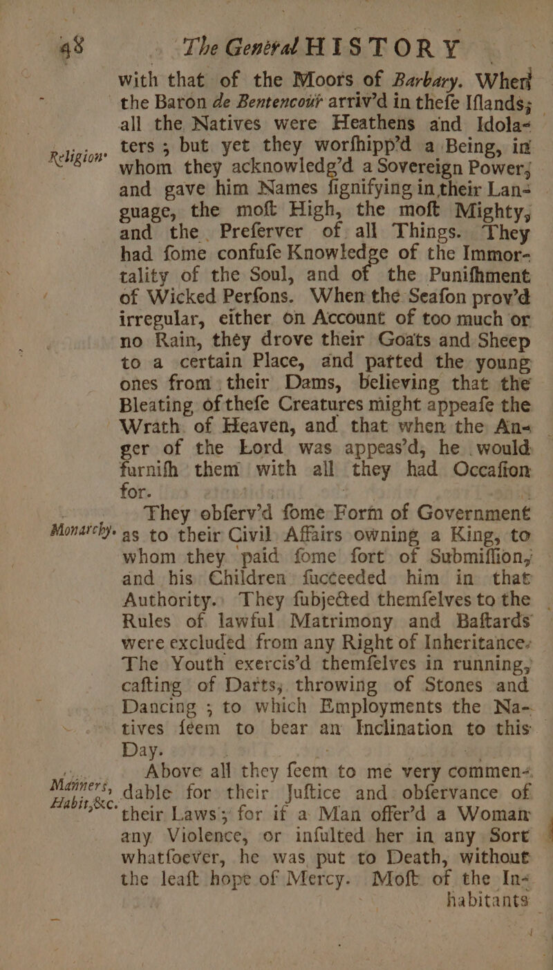 with that of the Moors of Barbary. Wher Religion’ Monarchy. Manners, Habit;&amp;c. all the Natives were Heathens and Idola ters ; but yet they worfhipp’d a Being, im whom they isa epg 20 a Sovereign Powerj and gave him Names fignifying in their Lan- | guage, the moft High, the moft Mighty, and the Preferver of all Things. They had fome confufe Knowledge of the Immor- tality of the Soul, and of the Punifhment of Wicked Perfons. When the Seafon prov’d irregular, either on Account of too much or no Rain, they drove their Goats and Sheep to a certain Place, and patted the young ones from their Dams, believing that the Bleating of thefe Creatures might appeafe the Wrath. of Heaven, and that when the An= — ger of the Lord was appeasd, he would furnifh them with all they had Occafion for. de | a They obferv’d fome Form of Government as to their Civil Affairs owning a King, to whom they paid fome fort of Submiflion, and his Children fucceeded him in that Authority.. They fubje@ed themfelvestothe | Rules of. lawful Matrimony and Baftards were excluded from any Right of Inheritance- The Youth exercis’d themfelves in running, cafting of Darts; throwing of Stones and Dancing ; to which Employments the Na- tives féem to bear an Inclination to this Above all they feem to me very commen dable for their Juftice and. obfervance of their Laws ; for if a Man offer’&gt;d a Woman | any Violence, or infulted her in any Sort — whatfoever, he was put to Death, without the leaft hope of Mercy. Moft of the In- oa habitants {