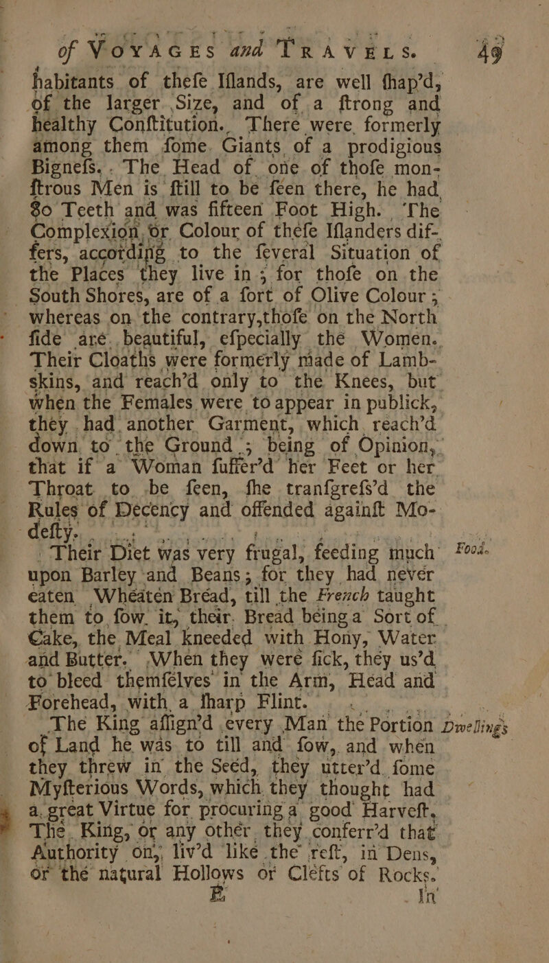habitants of thefe Iflands, are well fhapd, of the larger Size, and of a ftrong and healthy Conftitution.. There were, formerly among them fome. Giants of a prodigious Bignefs. . The Head of one of thofe mon- ftrous Men is ftill to be feen there, he had 80 Teeth and was fifteen Foot High. ‘The Complexion, or Colour of thefe Iflanders dif- fers, accotdir 2 to the feveral Situation of the Places they live in; for thofe on the South Shores, are of a fort of Olive Colour ; whereas on the contrary,thofe on the North fide aré. beautiful, efpecially thé Women. Their Cloaths were formerly made of Lamb- skins, and reach’d only to the Knees, but’ when the Females were to appear in publick, they had. ‘another Garment, which, reach’d own, to the Ground ; being of Opinion, that if a Woman fufièrd her Feet or her Throat to be feen, fhe tranfgrefs’d the | Rae of Decency and offended againft Mo- - defty. se As Their Diet was very frugal: feeding fhisch: Foo. upon Barley and Beans; for they had never eaten Wheaten Bréad, till the Ærezch taught them to fow it, their. Bread béinga Sort of | Cake, the Meal kneeded with Hony, Water and Butter. ,When they were fick, they us’d to bleed themfelves in the Arm, Head and Forehead, with a dharp FINE. 0. The King aflign ’d every Man the Portion Dnelinés of Land he was to till and fow, and when they threw in the Seed, they utter’d. fome Myfterious Words, which they thought had a, great Virtue for procuring a good Harveft, The. King, or any other they conferr’d that Authority on,, liv’d like the reft, in Dens, Or thé natural so or Clefts of Rocks. Jn’