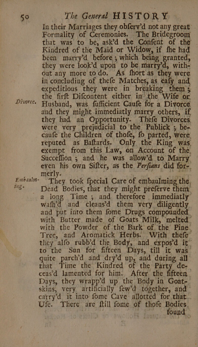 In their Marriages they obferv’d not any great Formality of Ceremonies. The Bridegroom that was to be, ask’d the Confent of the Kindred of the Maid or Widow, if fhe had been marry’d before ; which being granted, they were look’d upon to be marry’d, with- out any more todo. As fhort as they were in concluding of thefe Matches, as eafy and expeditious they were in breaking them’; à the firft Difcontent either in’ the Wife or Divorce. Husband, was fufficient Caufe for a Divorce and they might immediatly marry others, if they had an Opportunity. Thefe Divorces were very prejudicial to the Publick ; be- caufe the Children of thofe, fo parted, were reputed as Baftards. Only the King was exempt from this Law, on Account of the. Succeflion ; and he was allow’d to Marry even his own Sifter, as the Perfians did for-. merly. | De Enbaulm They took fpecial Care of embaulming the, “5° Dead Bodies, that they might preferve them: a long Time ; and therefore . immediatly wafh’d and cleans’d them very diligently and put into them fome Drugs compounded. with Butter made of Goats Milk, melted with the Powder of the Bark of. the Pine Tree, and Aromatick Herbs. With thefe they alfo rubb’d the Body, and éxpos’d it’ to the Sun for fifteen Days, till it was quite parch’d and dry’d up, and during all ~ that ‘Time the Kindred of the Party de- ceas’d lamented for him. After. the fifteen Days, they wrapp’d up the Body in Goat- skins, very artificially few’d together, and catry’d it into fome Cave allotted for that.. Ufe. There are {till fome of thofe Bodies. | Ÿ fr Ps found _