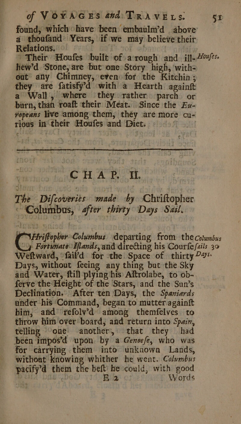 found, which have been embaulm’d above’ a thoufand Years, if we may believe their Relations. | F | | ? Their Houfes built of a rough and ill-7/*s hew’d Stone, are but one Story high, with- out any Chimney, even for the Kitchin; they are fatisfy’d with a Hearth againft a Wall, where they rather parch or burn, than ‘roaft their Meat. Since the Eu- fopears live ‘among them, théy are more cu- rious in their Houfes and Diet. M'A CHA P. It The Difcoveries wand by Chriftopher a Columbus, after thirty Days Sail, FiriftopberColumbus departing from the columbus Ay Fortunate Mlands, and dire&amp;ting his Courfefzils 30 Weftward, “fail’d for the Space of thirty ?#5: Days, without feeing any thing but the Sky and Water, ftill plying his Aftrolabe, to ob- ferve the Height of the Stars, and the Sun’s Declination. : After ten Days, the Spaniards ander his ‘Command, began to mutter againft him, and refolv’d among themfelves to throw him over board, and return into Spain, telling ‘one another, that they had been impos’d upon by a Genoefe, who was for carrying them into unknown Lands, withont knowing whither he went. Columbus pacify’4 them the beft he could, with good À Bgl Bua . Words