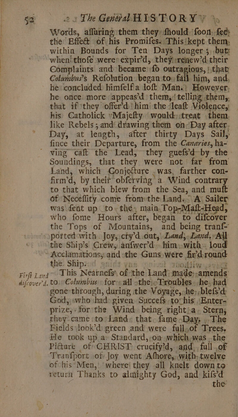 sa : The Gel HISTORY &gt; Wrortls, afluring them they: fhould. foon. Pa the Effe&amp; of his Promifes. This! ‘kept them, within Bounds for Ten Days longer ;..but: when! thofe were* expir’d, they::renew’d their Complaints and became:f&gt; outragions, | that Colambus’s Refolution began to: fail him, and. he: concluded himfelf a loft Man.) However, he once. more: appeas’d | them, telling them,. that if ‘they offer’d' him’ the ‘leaft Violence; his Catholick Majefty would: ;treat them. like Rebels ; and‘ drawing them on:Day after. Day, at length, after thirty Days Sail, fince their Departure, from the Canaries, ha- ving caft the Lead, they guefsd-by the Soundings, that they were not far from Land, which Conjecture .was, farther con- firm’d, by their obférving a Wind contrary to that which blew from the Sea, and muft 6f Neceflity come from: the Land. A: Sailer was fent up to. thé» main. Top-Maft-Head, Who fome Hours after, began to difcover the Tops of Mountains, and being tranf- potted with. Joy,.ctyd.out, Land, Land, All the Ships Crew, anfwer’d. him, with. loud Acclamations; and the Guns: were due round the. Ships 2: Firft Land his Nearnefs of. the Land: ancien ARÉREE difcover 4. to. Columbus: for: «all othe}. “Troubles. he. had gone-through, during the Voyage, he, blefÿd &gt; God, «who ‘had: given. Succefs, to his’, Enter- prize,» for the Wind. being rightia. Stern; ~ they came to) Land: that. fame -Day: , The Fields \look’d green and’ were full,of Trees. He took up a: Standard,,oa which.was the Pi&amp;ure of CHRIST crucify?d, and. full .of Tranfport of Joy went Afhore, with, twelve of his Men, ‘where! they all knelt downto return Thanks to almighty God, and kifd the /