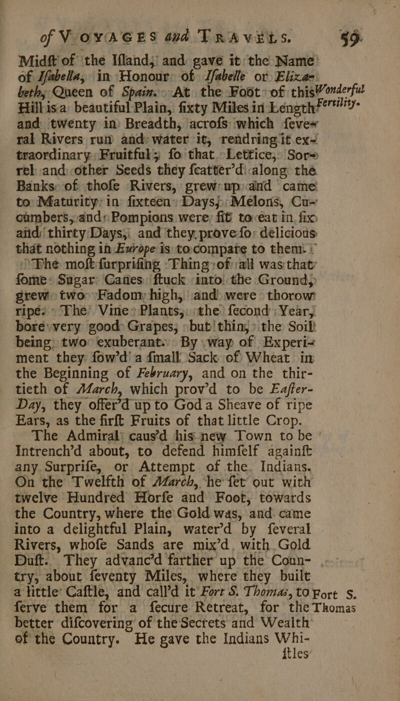 Midft'of ‘the Ifland,’ and gave it: the Name of Jfabela, in Honour of Jfabelle or Eliza- beth; Queen of Spain. At the Foût of thisWonderful Hill isa: beautiful Plain, fixty Miles in Length” and twenty in Breadth, acrofs which fevex ral Rivers run and: water it, rendring it ex&lt; traordinary: Fruitful; fo that.-Lettice,: Sor= rel and: other Seeds they fcatter’d\:along the Banks: of thofe Rivers, grew:up: and came to: Maturity, in: fixtéen Daysj,;Melons, Cu- cùmbers,-and: Pompions were, fit toreat in fix — andiithirty Days, and they, prove-fo: delicious that nothing in Europe is tocompate to them: + Phe moftfurprifing ‘Thing of alt was that fome: Sugar: Canes ftuck ‘into: the Ground) grew two Fadony high, and were thorow ripé: : The’ Vine» Plants,: the fecond : Year, bore very good» Grapes; :but'thin, : the Soil! being: two: exuberant.’ By \way of Experi&lt; ment they fow’d' a fmall Sack of Wheat in the Beginning of February, and on the thir- tieth of ÆAarch, which prov’d to be Eaffer- Day, they offer’d up to God a Sheave of ripe Bars, as the firft Fruits of that little Crop. The Admiral: causd his new Town to be : Intrench’d about, to defend himfelf againft any. Surprife, or Attempt of the. Indians. On the Twelfth of AZarch, ‘he fet out with twelve Hundred Horfe and Foot, towards the Country, where the Gold was, and. came into a delightful Plain, water’d by feveral Rivers, whofe Sands are mix’d, with Gold Duft. They advanc’d farther up the Coun- ,-.. try, about feventy Miles, where they built a little: Caftle, and call’d it’ Fort S. Thomas, tO Fort S. ferve them for a fecure Retreat, for the Tkomas better difcovering of the Secrets and Wealth of the Country. He gave the Indians re es’