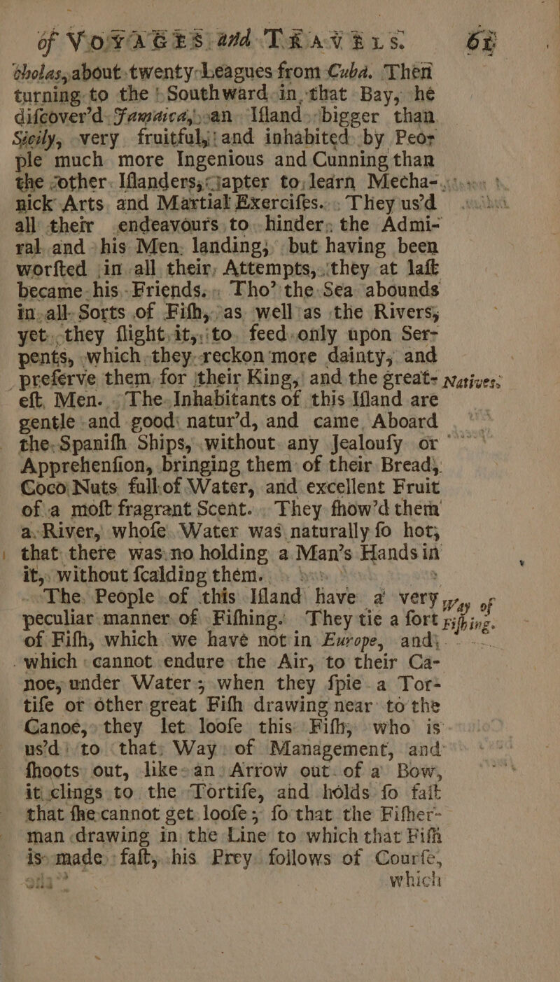 oholas, about. twenty Leagues from Cuba. Then turning. to the : Southward.in, that Bay, hé difeover’d: Famaica,.an Ifland bigger than — Sieily, very fruitfulj;and inhabited by Peor ple much more Ingenious and Cunning thar the “other. Iflanders;&lt;japter to,learn Mecha-..°... : nick Arts and Martial Exercifes.... They us’d all their endeavours to. hinder; the Admi- ral. and his Men. landing; but having been worfted in all their, Attempts, they at laft became-his Friends: Tho’ the. Sea abounds in-all- Sorts of Fifh, as well as the Rivers; yet.they flight. it,:to. feed.only upon Ser- pents, which.they:reckon more dainty, and eft, Men. . The. Inhabitants of this Ifland are gentle and good: natur’d, and came, Aboard Apprehenfion, bringing them of their Bread), Coco! Nuts fullof Water, and excellent Fruit ofa moft fragrant Scent. . They fhow’d thera a. River, whofe..Water was naturally fo hot; that there was.no holding a Man’s Handsin it, without fcalding them... 55 The. People .of this Ifland have a very, , peculiar. manner of Fifhing They tie a fort rise. of Fifh, which we havé notin Europe, and, * -- noe; under Water; when they fpie a Tor- tife or other great Fifth drawing near to the Ganoé,» they let loofe this Fifh; who is usd to ‘that; Way: of Management, and fhoots out, like» an. Arrow out: of a Bow, iticlings to the Tortife, and holds fo fait that fhe cannot get loofe; fo that the Fifher- man «drawing in the Line to which that Fifh is» made) fait, his Prey. follows of Courfe, su” which