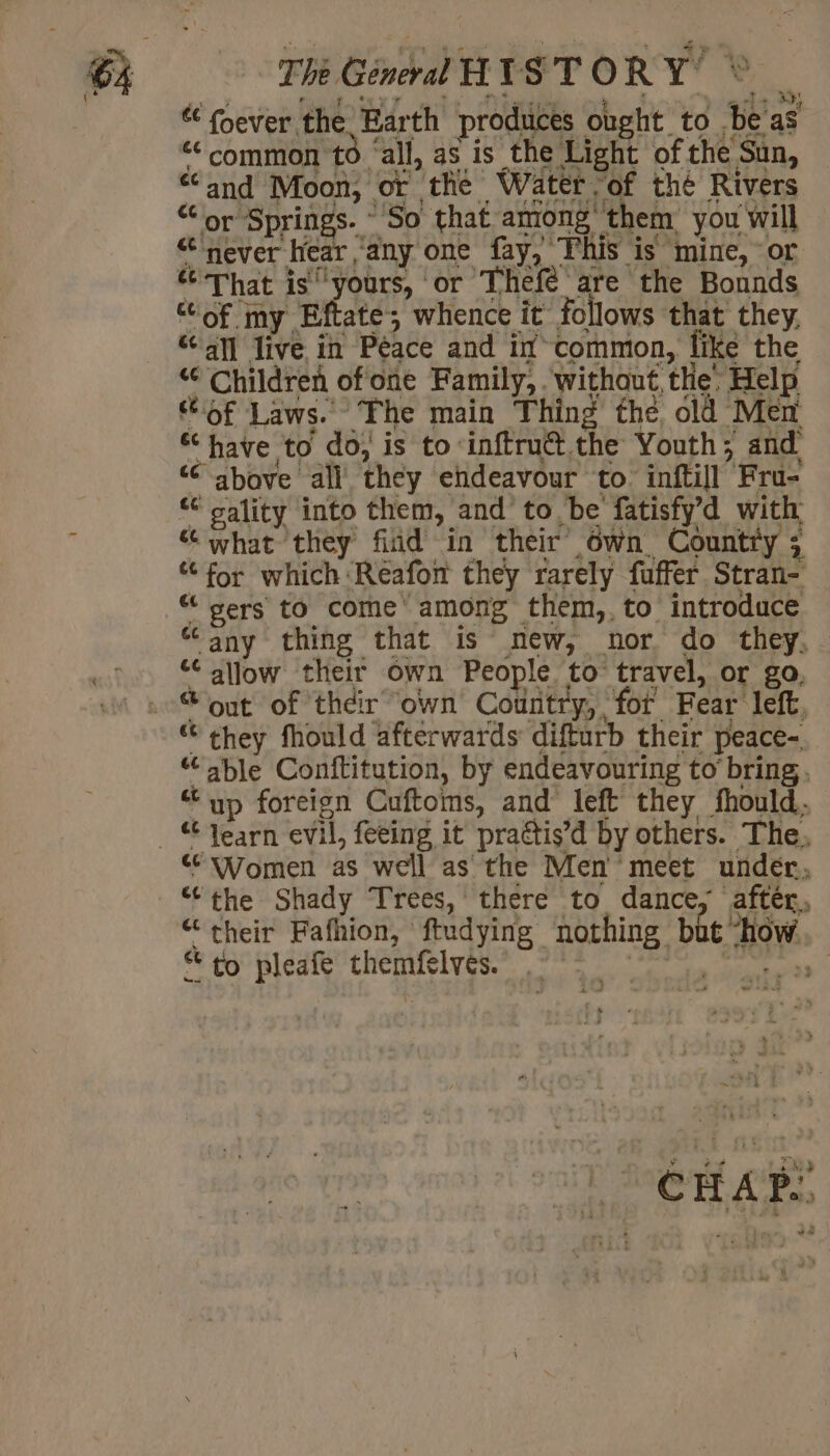 à The General HIST ORY’ « fever the Barth produces ought to sb as ‘common to ‘ ‘all, as is the Light of. the Sun, and Moon, or the Water ‘of thé Rivers or Springs. “So that among’ ‘them you will ‘never hear any one fay, This is mine, or ce athe is ‘yours, or ‘Thefe are the Bounds “of my Eftate; whence it follows that they. «al live in Péace and if common, like the “ Children ofone Family, without, the’ Help of Laws. The main Thing the old Men have to do, is to‘inftrutt the Youth; and “above all they endeavour to inftill Fru- “ gality into them, and to. be fatisfyd with “ what they fiid in their Own. Country ; ee «for which ‘Reafon they rarely fuffer Stran- «, Bers to come among them,, to introduce “any thing that is new, nor do they, nities ee allow their own People to travel, or go, oi se out of their own Country, for Fear left, * Chey fhould afterwards difturb their peace- 2. i PIE Conftitution, by endeavouring to bring. ‘up foreign Cuftoms, and left they fhould. 4 jar evil, feeing it practis’d by others. The, “Women as well as the Men meet under, “the Shady Trees, there to dance, after, “their Fafhion, ftudying nothing, bi à How. * to pleafe chemfelvés. te Wem
