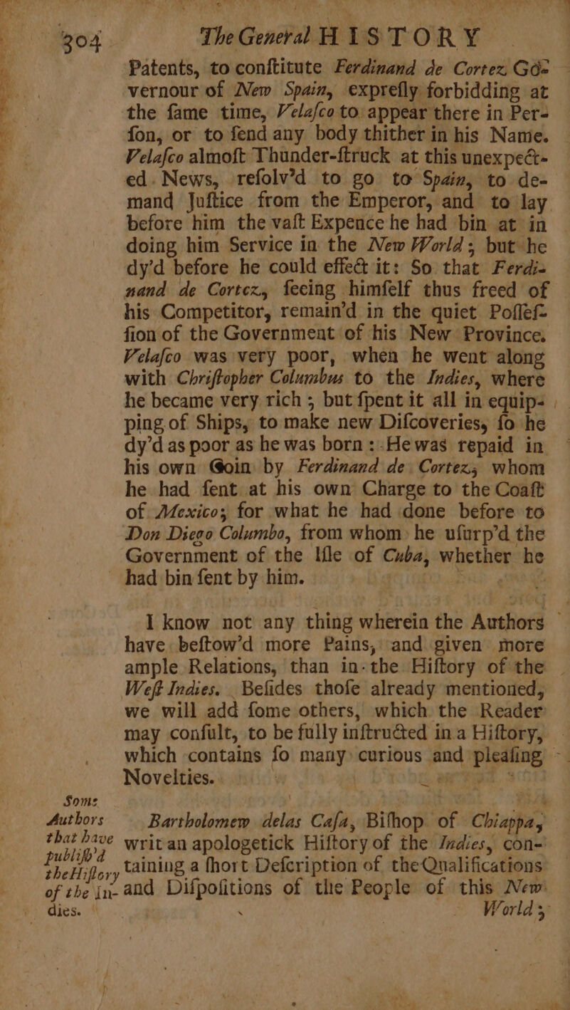 PO CPE AS à ee me dis y L &lt;&lt; oe Va Patents, to conftitute Ferdinand de Cortez. GO vernour of New Spain, exprefly forbidding at the fame time, Velz/co to: appear there in Per- Velafco almoft Thunder-ftruck at this unexpect- ed. News, refolv’d to go to Spain, to de- mand Juftice from the Emperor, and to lay before him the vaft Expence he had bin at in doing him Service in the New World; but he dy’d before he could effe&amp; it: So that Ferdi- nand de Cortez, feeing himfelf thus freed of his Competitor, remain’d in the quiet Poflef- fion of the Government of his New Province, Velafco was very poor, when he went along with Chriftopher Columbus to the Indies, where ping of Ships, to make new Difcoveries, fo he dy’d as poor as he was born :-Hewas repaid in his own Goin by Ferdinand de Cortez; whom he had fent at his own Charge to the Coaft of Mexico; for what he had done before to Don Diego Columbo, from whom: he ufurp’d the Government of the Ifle of Cuba, whether he Some Authors that have publifyd theHiflory of the in- have beftow’d more Pains, and given more Weft Indies. _Befides thofe already mentioned, we will add fome others, which the Reader Novelties. | | eid Bartholomew delas Cafa, Bifhop of Chiappa, writ an apologetick Hiftory of the Z#dies, con- taining a fhort Defcription of the Qualifications and Difpofitions of the People of this New