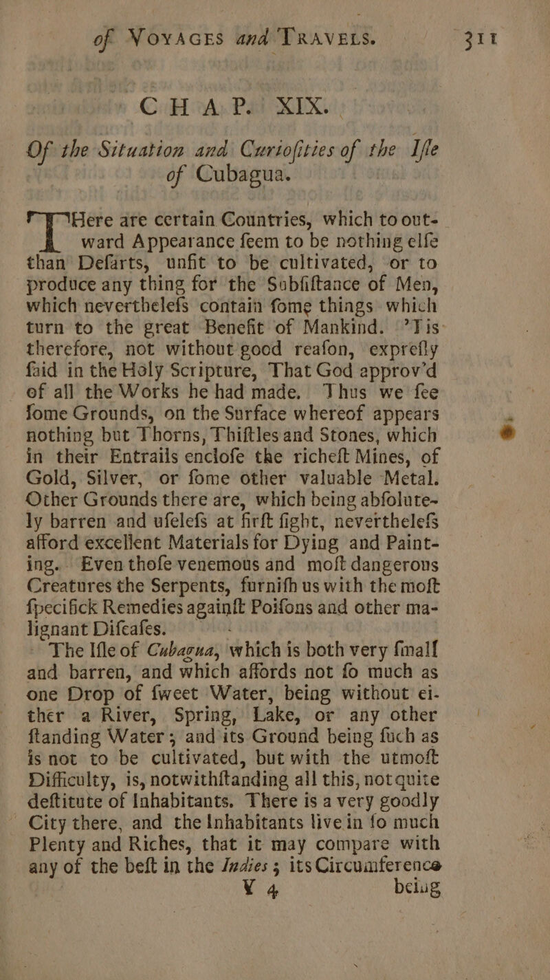 CHA: Pal RIK Of the TB and Curtofi fied a the Ifte of Cubagua. Here are certain Countries, which to out- ward Appearance feem to be nothing elfe than Defarts, unfit to be cultivated, or to produce any thing for the Subfiftance of Men, which neverthelefs contain fome things which turn to the great Benefit of Mankind. ’Tis therefore, not without good reafon, exprefly faid in the Holy Scripture, That God approv’d - ef all the Works he had made. Thus we fee fome Grounds, on the Surface whereof appears nothing but Thorns, Thiftles and Stones, which in their Entrails enclofe the richeft Mines, of Gold, Silver, or fome other valuable Metal. Other Grounds there are, which being abfolute- ly barren and ufelefs at firft fight, neverthelefs afford excellent Materials for Dying and Paint- ing. Even thofe venemous and moft dangerous Creatures the Serpents, furnifh us with the moft fpecifick Remedies “te yn Poifons and other ma- lignant Difeafes. - The Ifle of Cubacua, which ts both very final and barren, and which affords not fo much as one Drop of fweet Water, being without ei- ther a River, Spring, Lake, or any other ftanding Water; and its Ground being fuch as is not to be cultivated, but with the utmoft Difficulty, is, notwithftanding all this, notquite deftitute of Inhabitants. There is a very goodly City there, and the Inhabitants live in fo much Plenty and Riches, that it may compare with any of the beft in the Indies ; its Circumference V4 belug