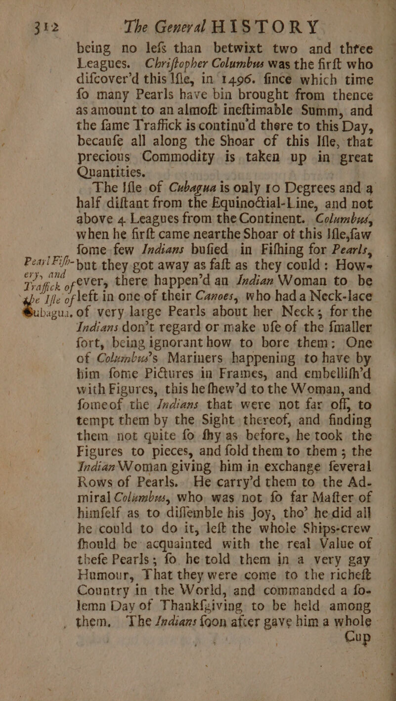 being no lefs than betwixt two and three difcover’d this Ifle, in 1496. fince which time fo many Pearls have bin brought from thence as amount to an almoft ineftimable Summ, and the fame Traffick is continu d there to this Day, becaufe all along the Shoar of this Ifle, that precious Commodity is taken up in great Quantities. half diftant from the EquinoGial-Line, and not above 4 Leagues from the Continent. Lolumbud, fome few Indians bufied in Fifhing for Pearls, but they got away as faft as they could: How- fevers there happen’d an Jndian Woman to. be Indians dont regard or make vfe of the faller of Colxmbuss Mariners happening to have by him fome Pictures in Frames, and embellifh’d with Figures, this hefhew’d to the Woman, and fomeof the Jndians that were not far off, to tempt them by the Sight thereof, and finding them not quite fo fhy as before, he took the Figures to pieces, and fold them to them ; the Indian Woman giving him in exchange feveral Rows of Pearls.. He carry’d them to the Ad- miral Colzmbus, who, was not fo far Mafter of himfelf as to difiemble his Joy, tho’ hedid all he could to do it, left the whole Ships-crew fhould be acquainted with the real Value of thefe Pearls; fo he told them in a very gay Humour, That they were come to the richeft Country in the World, and commanded a fo- lemn Day of Thankfziving to be held among