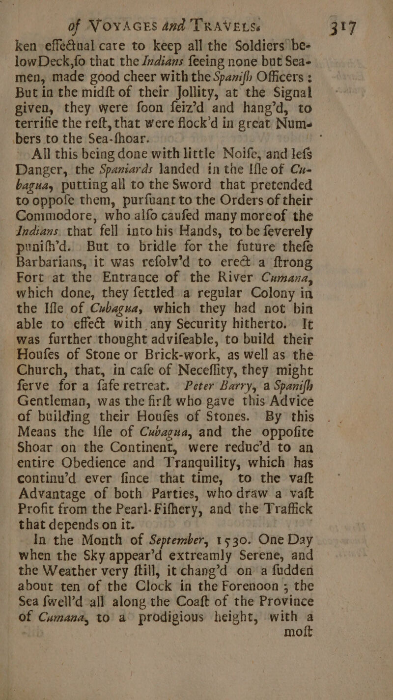 ken effectual care to keep all the Soldiers be- lowDeck,fo that the Jvdians feeing none but Sea- men, made good cheer with the Spami(h Officers : But in the midft of their Jollity, at the Signal given, they were foon feiz’d and hang’d, to terrifie the reft, that were flock’d in great Nums All this being done with little Noife, and lefs Danger, the Spaniards landed in the Ifle of Cu- bagua, putting all to the Sword that pretended to oppofe them, purfuant to the Orders of their Commodore, who alfo caufed many moreof the Indians. that fell into his Hands, to be feverely punifh’d. But to bridle for the future thefe Barbarians, it was refolv’d to erect a ftrong Fort at the Entrance of the River Cumana, which done, they fettled a regular Colony in the Ifle of Cubagua, which they had not bin able to effect with any Security hitherto. It was further thought advifeable, to build their Houfes of Stone or Brick-work, as well as the Church, that, in cafe of Neceflity, they might ferve for a fafe retreat. Peter Barry, a Spanifh Gentleman, was the firft who gave this Advice of building their Houfes of Stones. By this Means the Ifle of Cuvagua, and the oppofite Shoar on the Continent, were reduc’d to an entire Obedience and Tranquility, which has continu’d ever fince that time, to the vaft Advantage of both Parties, who draw a vaft Profit from the Pearl-Fifhery, and the Traffick that depends on it. | In the Month of September, 1530. One Day when the Sky appear’d extreamly Serene, and the Weather very ftill, it chang’d on a fudden about ten of the Clock in the Forenoon ; the Sea fwell’d all along the Coaft of the Province Of Cumana, to a prodigious height, with : mo