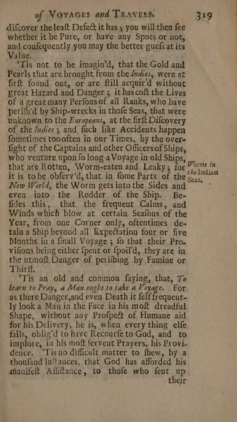 difcover theleaft Defect it has ; you will then fee whether it be Pure, or have any Spots or not, and confequently you may the better guefs at its Value. “a ’Tis not to be imagin’d, that the Gold and Pearls that are brought from the res, were at firft found. out, or are ftill acquir d without great Hazard and Danger ; it has coft the Lives of a great many Perfonsof all Ranks, who have petifh’d by Ship-wrecks in thofe Seas, that were - unknown to the Europeans, at the firft Difcovery of the Zxdies ; and fuch like Accidents happen fometimes toooften in our Times, by the overe fight of the Captains and other Officers of Ships, who venture upon fo long a Voyage in old Ships, À that are Rotten, Worm-eaten and Leaky; for 707 ™ it is tobe obferv’d, that in fome Parts of the New World, the Worm gets intothe Sides and — even into the Rudder. of the Ship. Be- fides this, that the frequent Calms, and Winds which blow at certain Seafons of the | Year, from one Corner only, oftentimes de- tain a Ship beyond all Expectation four or five Months in a fmall Voyage ; fo that their Pro. vifions being either {pent or {poil’d, they are in the utmoft Danger of perifhing by Famine or Thirit. | ?Tis an old and common faying, that, To learn to Pray, à Man ought to take a Voyage. | For as there Danger,and even Death it felf frequent- ly look a Man in the Face in his moft dreadful Shape, without any Profpe&amp; of Humane aid _ for his Delivery, he is, when every thing elfe fails, oblig’ d to have Recourfe to God, and to implore, in his moft fervent Prayers, his Provi. dence. ’Tis no difficult matter to fhew, by a thoufand In‘tances, that God has afforded his mianifeft Affitance, to thofe who fent up their Seas. |