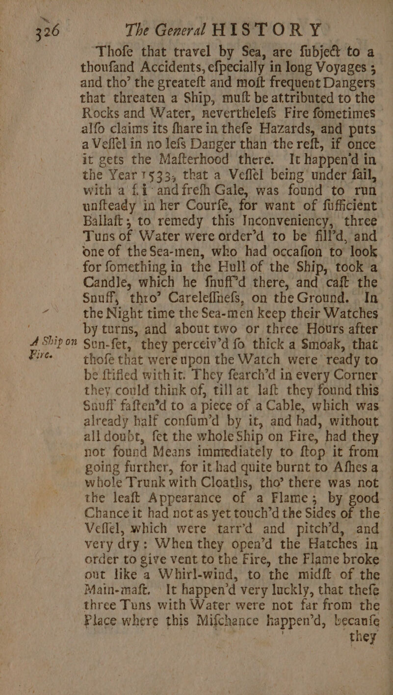 a A Ship on Fire. Thofe that travel by Sea, are fubject to a thoufand Accidents, efpecially in long Voyages ; and tho’ the greateft and moit frequent Dangers that threaten a Ship, muft be attributed to the Rocks and Water, neverthelefs Fire fometimes — alfo claims its fhare in thefe Hazards, and puts a Veffel in no lefs Danger than the reft, if once it gets the Mafterhood there. It happend in the Year 1533, that a Veflel being under fail, with a £ 4 and fréfh Gale, was found to run unfteady in her Courfe, for want of fufficient Ballaft ; to remedy this Inconveniency, three Tuns of Water were order’ d to be fill’ 4, and one of the Sea-men, who had occafion to look for fomething in the Hull of the Ship, took a Candle, which he fnuffd there, and caft the Snuff, thro’ Careleffnefs, on the Ground. In by turns, and about two or three Hours after Sun-fet, they perceiv’d fo thick a Smoak, that thofe that were upon the Watch were ready to be ftifled withit. They fearch’d in every Corner they could think of, till at laft they found this Snuff faften’d to a piece of a Cable, which was already half confum’d by it, and had, without all doubt, fet the whole Ship on Fire, had they not found Means immediately to ftop it from going further, for it had quite burnt to Afhes a whole Trunk with Cloaths, tho’ there was not the leaft Appearance of a Flame; by good . Chance it had not as yet touch’d the Sides of the Veflel, which were tarr’d and pitch’d, and very dry: When they open’d the Hatches in order to give vent to the Fire, the Flame broke out like a Whirl-wind, to the midft of the Main-maft. It happen’d very luckly, that thefe : three Tuns with Water were not far from the ! Place where this Mifchance happen’d, becaufe w FT they !