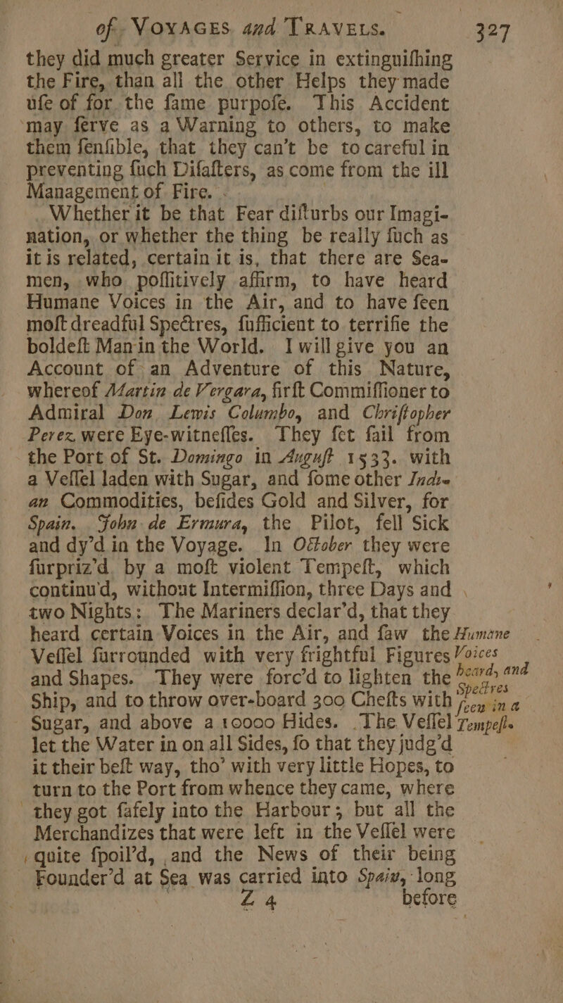 they did much greater Service in extinguifhing the Fire, than all the other Helps they made ufe of for the fame purpofe. This Accident ‘may ferve as a Warning to others, to make them fenfible, that they can’t be tocareful in preventing fuch Difafters, as come from the ill Management of Fire. Whether it be that Fear difturbs our Imagi- nation, or whether the thing be really fuch as it is related, certain it is, that there are Sea. men, who poffitively afirm, to have heard Humane Voices in the Air, and to have feen moft dreadful Spectres, fufficient to terrifie the boldeft Manin the World. Iwillgive you an Account of an Adventure of this Nature, whereof A¢artin de Vergara, firft Commiffioner to Admiral Don Lewis Columbo, and Chriftopber Perez were Eye-witnefles. They fet fail from the Port of St. Domingo in Auguft 1533. With a Veflel laden with Sugar, and fome other Jnase an Commodities, befides Gold and Silver, for Spain. Sohn de Ermura, the Pilot, fell Sick and dy’d in the Voyage. In Oétober they were füurpriz'd, by a moft violent Tempeft, which continud, without Intermiffion, three Days and . two Nights: The Mariners declar’d, that they heard certain Voices in the Air, and faw the Humane Veflel furrounded with very frightful Figures Voices à and Shapes. ‘They were forc’d to lighten the veh ts : + y opectres Ship, and to throw over-board 300 Chelts with joy in Sugar, and above a 10000 Hides. The Veflel Tempe/. let the Water in on all Sides, fo that they judg'd it their belt way, tho’ with very little Hopes, to turn to the Port from whence they came, where they got fafely into the Harbour; but all the Merchandizes that were lefc in the Vellel were quite fpoil’d, and the News of their being Founder’d at Sea was carried into Spaiv, long | “4 before