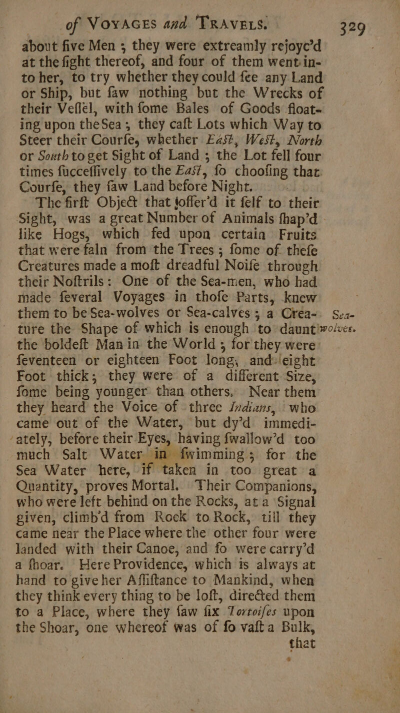 about five Men ; they were extreamly rejoyc’d at the fight thereof, and four of them went in- to her, to try whether they could fee any Land or Ship, but faw nothing but the Wrecks of their Veflel, with fome Bales of Goods float- ing upon theSea; they caft Lots which Way to Steer their Courfe, whether East, West, North or South to get Sight of Land ; the Lot fell four times fucceflively to the Eas, fo choofing thar. Courfe, they faw Land before Night. | The firft Objet that toffer’d it felf to their like Hogs, which fed upon certain Fruits that were faln from the Trees ; fome of thefe Creatures made a moft dreadful Noife through their Noftrils: One of the Sea-men, who had made feveral Voyages in thofe Parts, knew them to be Sea-wolves or Sea-calves ; a Crea- DE» the boldeft Man in the World ; for they were: feventeen or eighteen Foot long, and:ieight Foot thick; they were of a different Size, fome being younger than others, Near them they heard the Voice of three indians, who came out of the Water, but dy’d immedi- ‘ately, before their Eyes, having fwallow’d too much Salt Water in fwimming; for the Sea Water here, if taken in too great a Quantity, proves Mortal. Their Companions, who were left behind on the Rocks, at a Signal given, climbd from Rock to Rock, till they came near the Place where the other four were landed with their Canoe, and fo were carry’d a fhoar. Here Providence, which ts always at hand to giveher Affiftance to Mankind, when they think every thing to be loft, directed them to a Place, where they faw fix Tortoifes upon the Shoar, one whereof was of fo vafta Bulk, that