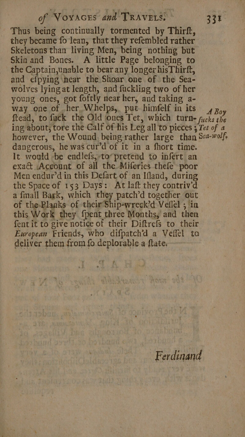 Thus being continually tormented by Thirft, they became fo lean, that they refembled rather Skeletons than living Men, being nothing but Skin and Bones. A little Page belonging to the Captain,unable to bear any longer hisThirft, and efpying near the Shoar one of the Sea- wolves lying at length, and fuckling two of her young ones, got foftly near her, and taking a- way one of .her Whelps,. put himfelf in its , Boy ftead, to fuck the Old ‘ones Tet, which turn- fucks the ing about, tore the Calf of his Leg all to pieces ; Tee of a however, the Wound. being rather large than Sea-wolf, dangerous, he was cur’d of it in a fhort time. It. would -be endlefs,-to* pretend to infert an exa Account of all the Miferies thefe poor Men endur’d in this Defart of an Ifland, during the Space of 153 Days: At laft they contriv’d a fmall Bagk, which they patch’d together out of the-Planks of their Ship-wreck’d Veflel ; in this Work they {pent three Months, and then fent if to give notice of their Diftrefs to their European Friends, who difpatchd a Veffel to deliver them from fo deplorable a ftate. à Ferdinand