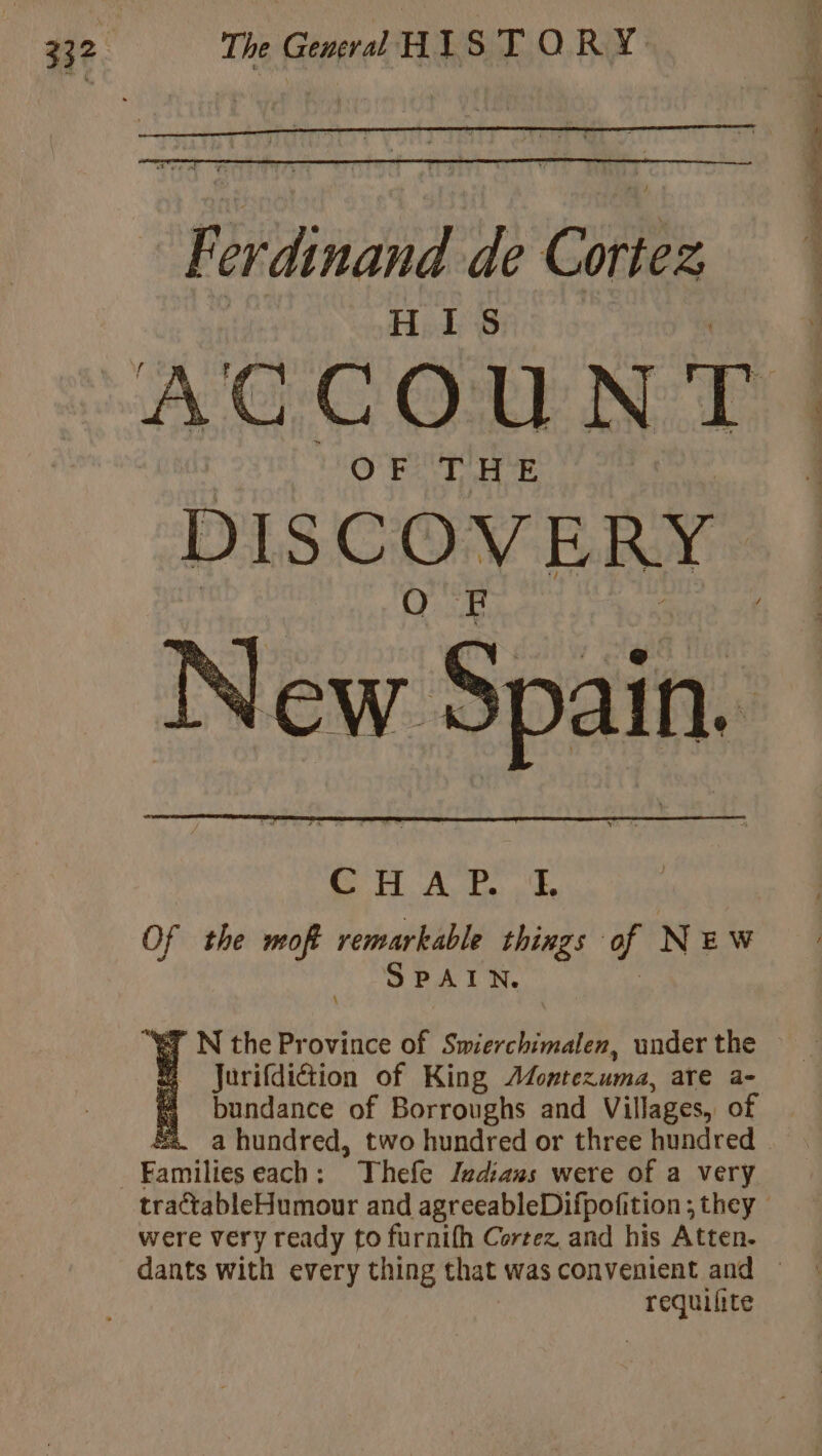 OFTHE DISCOVERY New Spai in. CHAP I. Of the moft remarkable things Li N E W SPAIN. ET N the Province of Swierchimalen, under the # Jurifdiétion of King Montezuma, are a- bundance of Borroughs and Villages, of ss. a hundred, two hundred or three hundred Families each: Thefe Indians were of a very were very ready to furnith Cortez and his Aen. requilite Sa ee ee