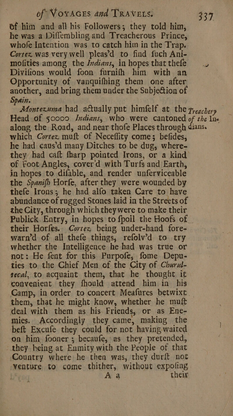 of him and all his Followers; they told him, he was a Diffembling and Treacherous Prince, whofe Intention was to catch him in the Trap. Cortez. was very well pleas’d to find fuch Ani- mofities among the Indians, inhopesthatthefe .. Divifions would foon furnifh him with an Opportunity of vanquifhing them one after another, and bring them under the SubjeGion of Spain. fiers had actually put himfelf at thezr, Head of 50000 Indians, who were cantoned of the line along the Road, and near thofe Places through dians. which Cortez. muft of Neceflity come; befides, he had caus’d many Ditches to be dug, where- they had caft fharp pointed Irons, or a kind of Foot Angles, cover d with Turfs and Earth, in hopes to difable, and render unferviceable the Spanifh Horfe, after they were wounded by thefe Irons; he had alfo taken Care to have abundance of rugged Stones laid in the Streets of the City, through which they were to make their Publick. Entry, in hopes to fpoil the Hoofs of. their Horfes. Cortez being under-hand fore- warn’d of all thefe things, refolv’d to try whether the Intelligence he had was true or not : He fent for this Purpofe, fome Depu- ties to the Chief Men of the City of Churul- tecal, to acquaint them, that he thought it convenient they fhould attend him in his Camp, in order to concert Meafures betwixt _ them, that he might know, whether he muft deal with them as his Friends, or as Ene- mies. Accordingly they came, making the beft Excufe they could for not having waited on him fooner ; becaufe, as they pretended, - they being at Enmity with the People of that Country where he then was, they durit not venture to come thither, without expofing. À a their