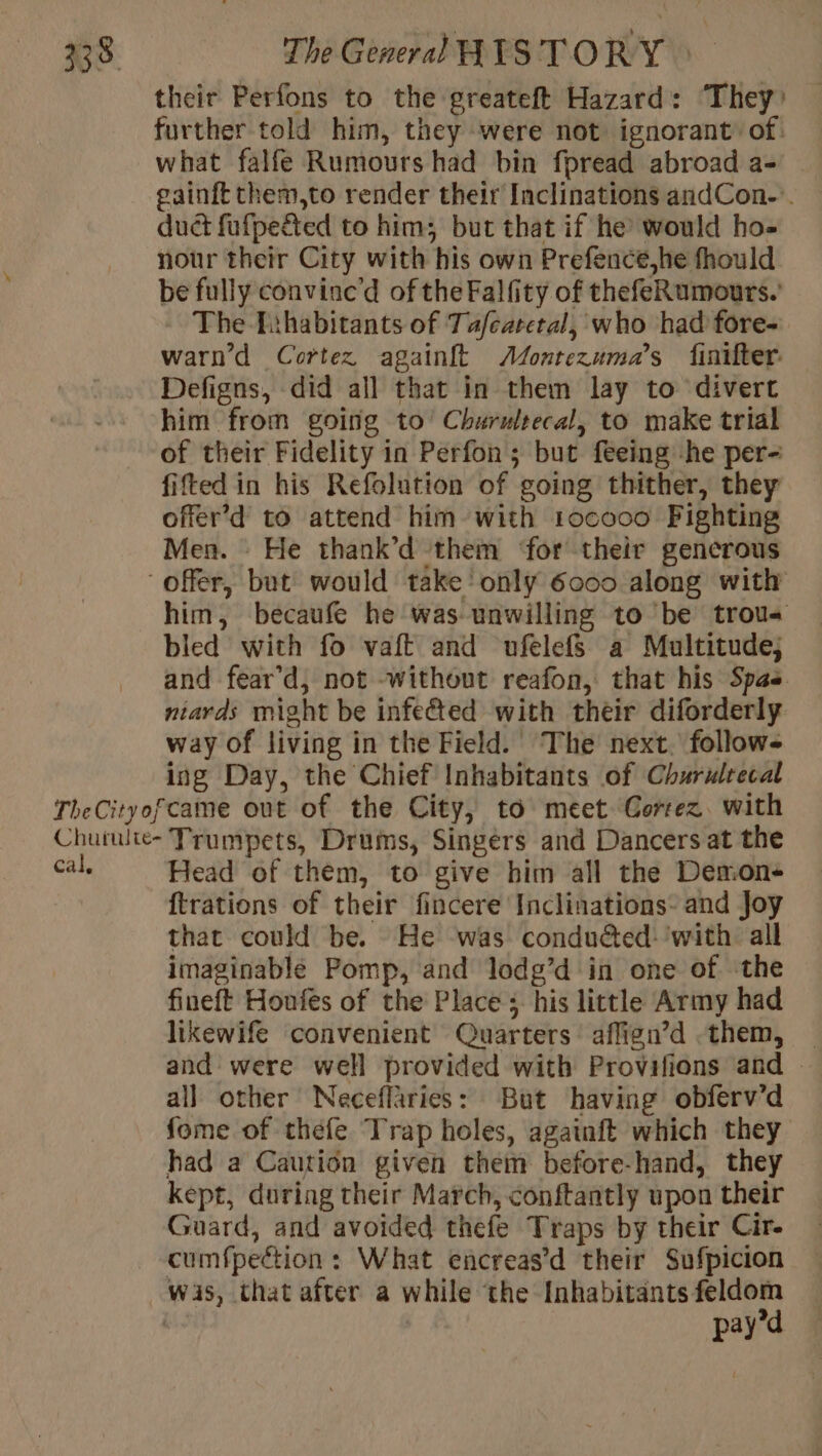 their Perfons to the greateft Hazard: They: further told him, they were not ignorant’ of. what falfe Rumours had bin fpread abroad a- | gainft them,to render their Inclinations andCon-’. duct fufpeé&amp;ted to him; but that if he would ho- nour their City with his own Prefence,he fhould be fully convine’d of the Falfity of thefeRumours. The Lihabitants of Tafeatetal, who had fore- warn’d Cortez againft Æonrezuma’s finifter: Defigns, did all that in them lay to divert him from going to’ Churultecal, to make trial of their Fidelity in Perfon; but feeing he per- fitted in his Refolution of going thither, they offer’d to attend him with 1ocooo Fighting Men. He thank’d them ‘for their gencrous offer, but would take only 6000 along with him, becaufe he was unwilling to be trou bled with fo vaft and ufelefs a Multitude; and fear’d, not without reafon, that his Spas niards might be infeéted with their diforderly way of living in the Field. The next. follow ing Day, the Chief Inhabitants of Churulrecal TheCityofcame out of the City, to meet Cortez. with Chutulie- Trumpets, Drums, Singers and Dancers at the cal. Head of them, to give him all the Demon {trations of their fincere Inclinations- and Joy that could be. He was conducted: ‘with all imaginable Pomp, and lodg’d in one of the fineft Houfes of the Place ; his little Army had likewife convenient Quarters affign’d them, | and were well provided with Provifions and — all other Neceflaries: But having obferv’d fome of thefe Trap holes, againft which they had a Caution given them before-hand, they kept, during their March, conftantly upon their Guard, and avoided thefe Traps by their Cir- cumfpeétion : What encreas’d their Sufpicion wis, that after a while ‘the Inhabitants feldom pay’d